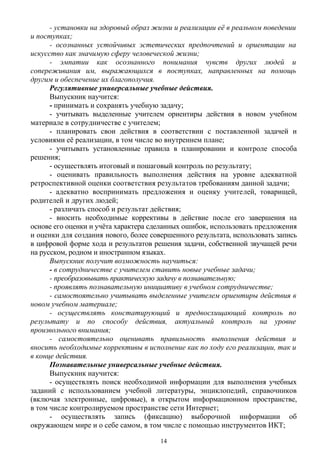 - установки на здоровый образ жизни и реализации её в реальном поведении
и поступках;
- осознанных устойчивых эстетических предпочтений и ориентации на
искусство как значимую сферу человеческой жизни;
- эмпатии как осознанного понимания чувств других людей и
сопереживания им, выражающихся в поступках, направленных на помощь
другим и обеспечение их благополучия.
Регулятивные универсальные учебные действия.
Выпускник научится:
- принимать и сохранять учебную задачу;
- учитывать выделенные учителем ориентиры действия в новом учебном
материале в сотрудничестве с учителем;
- планировать свои действия в соответствии с поставленной задачей и
условиями её реализации, в том числе во внутреннем плане;
- учитывать установленные правила в планировании и контроле способа
решения;
- осуществлять итоговый и пошаговый контроль по результату;
- оценивать правильность выполнения действия на уровне адекватной
ретроспективной оценки соответствия результатов требованиям данной задачи;
- адекватно воспринимать предложения и оценку учителей, товарищей,
родителей и других людей;
- различать способ и результат действия;
- вносить необходимые коррективы в действие после его завершения на
основе его оценки и учёта характера сделанных ошибок, использовать предложения
и оценки для создания нового, более совершенного результата, использовать запись
в цифровой форме хода и результатов решения задачи, собственной звучащей речи
на русском, родном и иностранном языках.
Выпускник получит возможность научиться:
- в сотрудничестве с учителем ставить новые учебные задачи;
- преобразовывать практическую задачу в познавательную;
- проявлять познавательную инициативу в учебном сотрудничестве;
- самостоятельно учитывать выделенные учителем ориентиры действия в
новом учебном материале;
- осуществлять констатирующий и предвосхищающий контроль по
результату и по способу действия, актуальный контроль на уровне
произвольного внимания;
- самостоятельно оценивать правильность выполнения действия и
вносить необходимые коррективы в исполнение как по ходу его реализации, так и
в конце действия.
Познавательные универсальные учебные действия.
Выпускник научится:
- осуществлять поиск необходимой информации для выполнения учебных
заданий с использованием учебной литературы, энциклопедий, справочников
(включая электронные, цифровые), в открытом информационном пространстве,
в том числе контролируемом пространстве сети Интернет;
- осуществлять запись (фиксацию) выборочной информации об
окружающем мире и о себе самом, в том числе с помощью инструментов ИКТ;
14
 