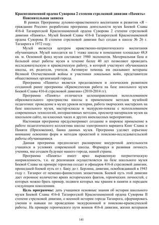 Краснознаменной ордена Суворова 2 степени стрелковой дивизии «Память»
Пояснительная записка
В рамках Программы духовно-нравственного воспитания и развития «Я –
гражданин России» разработана программа деятельности музея Боевой Славы
416-й Таганрогской Краснознаменной ордена Суворова 2 степени стрелковой
дивизии «Память». Музей Боевой Славы 416-й Таганрогской Краснознаменной
ордена Суворова II степени стрелковой дивизии был создан в школе № 26 г.
Таганрога в 1972 году.
Музей является центром нравственно-патриотического воспитания
обучающихся. Музей находится на 1 этаже школы в помещении площадью 48,8
кв. м. Основной фонд музея составляет 1980 экспонатов. Материальная база и
большой опыт работы музея в течение более 40 лет позволяют проводить
исследовательскую и краеведческую работу, в которой участвуют обучающиеся
школы, их родители, учителя. Активную помощь им оказывают ветераны
Великой Отечественной войны и участники локальных войн, представители
общественных организаций города.
Программа «Память» является продолжением и логическим развитием
созданной ранее программы «Краеведческая работа на базе школьного музея
Боевой Славы 416-й стрелковой дивизии» (2010-2014 гг).
Программа «Память» отличается целенаправленным использованием
образовательного пространства школы и применением методов музейной
педагогики: проведение в музее уроков истории, работа творческих мастерских на
базе школьного музея, мастер-классы и экскурсии-показы с использованием
современных технологий, интерактивных методик, просмотр материалов музея на
школьном сайте, на классных часах и других внеклассных мероприятиях.
Настоящая программа предусматривает создание и широкое применение в
работе педагогического коллектива школы электронного варианта Книг Славы и
Памяти (Приложения), банка данных музея. Программа уделяет серьезное
внимание освоению форм и методов проектной и поисково-исследовательской
работы обучающимися.
Данная программа предполагает расширение внеурочной деятельности
учащихся в условиях современной школы. Формируя и развивая личность
ученика, мы создаем будущее нашего города, нашей страны.
Программа «Память» имеет ярко выраженную патриотическую
направленность, т.к. ее реализация осуществляется на базе школьного музея
Боевой Славы на примере героизма солдат и офицеров 416-й стрелковой дивизии,
прошедшей боевой путь от г. Баку до г. Берлина, дивизии, освобождавшей в 1943
году г. Таганрог от немецко-фашистских захватчиков. Боевой путь этой дивизии
дает огромное количество ярких исторических фактов, героических личностей, с
которых можно брать пример, подвиги которых мы храним в памяти и передаем
следующим поколениям.
Цель программы: дать учащимся основные знания об истории школьного
музея Боевой Славы 416-й Таганрогской Краснознаменной ордена Суворова II
степени стрелковой дивизии, о военной истории города Таганрога, сформировать
умения и навыки по проведению экскурсионной и поисково-краеведческой
работы. На примере героического пути воинов 416-й дивизии, жизни ветеранов
141
 