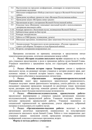 5.4 Выступление на городских конференциях, семинарах по патриотическому
воспитанию молодежи
5.5 Школьная конференция «Победа советского народа в Великой Отечественной
войне»
5.6 Проведение музейных уроков по теме «Великая Отечественная война»
5.7 Проведение акции «Ветераны живут рядом»
5.8 Организация встреч с ветеранами Великой Отечественной войны
5.9 Классные часы «Внимание: показывает школьный музей» с использованием
материалов школьного сайта
5.10 Конкурс проектов «Экспозиция музея, посвященная Великой Победе»
5.11 Библиотечные уроки на базе музея
5.12 Конкурс экскурсоводов
5.13 Работа со СМИ (радио, телевидение, печать)
5.14 Школьные праздники, посвященные Дню защитника Отечества и Дню Победы
5.15 Лекция-концерт Таганрогского музея-заповедника «Русские городов не
сдают» (об обороне Таганрога в годы Крымской войны)
5.16 Встречи с ветеранами вооруженных сил
Программа составлена по принципу концентра и представлена пятью
тематическими разделами, логически связанными между собой:
1. Раздел «История создания школьного музея» направлен на то, чтобы
дать учащимся представление о роли и принципах работы музея Боевой Славы.
Учащиеся знакомятся с традициями музея, его структурой, направлениями в
работе.
2. Раздел «Военная история города Таганрога» связан с профилем
школьного музея, он развивает интерес учащихся к истории родного края, дает
основные знания о военной истории нашего города, знакомит учащихся с
историческими событиями и выдающимися личностями.
3. Раздел «Организация экскурсионно-просветительской
деятельности» имеет ярко выраженную практическую направленность.
Учащиеся получают знания фактического материала, учатся работать по карте,
овладевают навыками проведения экскурсий по различным темам экспозиции
музея, расширяя свой кругозор, повышая уровень общей культуры. Материал
этого раздела имеет большие воспитательные возможности.
4. Раздел «Поисково-исследовательская, краеведческая работа»
предполагает формирование у учащихся навыков организации поисково-
исследовательской, краеведческой работы. Учащиеся получают знания по
методике проведения краеведческой работы. Учащиеся знакомятся со
специальной терминологией по краеведению, учатся оформлять собранный
материал и использовать его в работе музея.
5. Раздел «Организационно-массовая работа» включает в себя
организацию различных мероприятий, направленных на популяризацию
деятельности школьного музея Боевой Славы. Работа в этом направлении дает
учащимся навыки написания статей, проведения интервью, организации
конференций, классных и школьных праздников, встреч.
Формы и методы работы с учащимися
144
 