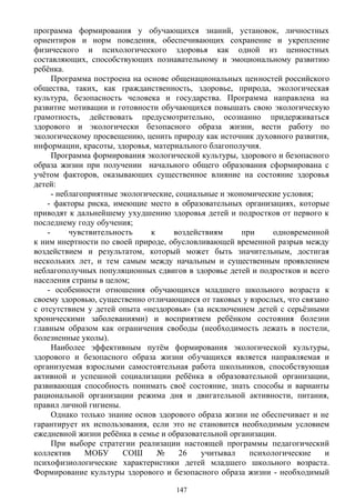 программа формирования у обучающихся знаний, установок, личностных
ориентиров и норм поведения, обеспечивающих сохранение и укрепление
физического и психологического здоровья как одной из ценностных
составляющих, способствующих познавательному и эмоциональному развитию
ребёнка.
Программа построена на основе общенациональных ценностей российского
общества, таких, как гражданственность, здоровье, природа, экологическая
культура, безопасность человека и государства. Программа направлена на
развитие мотивации и готовности обучающихся повышать свою экологическую
грамотность, действовать предусмотрительно, осознанно придерживаться
здорового и экологически безопасного образа жизни, вести работу по
экологическому просвещению, ценить природу как источник духовного развития,
информации, красоты, здоровья, материального благополучия.
Программа формирования экологической культуры, здорового и безопасного
образа жизни при получении начального общего образования cформирована с
учётом факторов, оказывающих существенное влияние на состояние здоровья
детей:
- неблагоприятные экологические, социальные и экономические условия;
- факторы риска, имеющие место в образовательных организациях, которые
приводят к дальнейшему ухудшению здоровья детей и подростков от первого к
последнему году обучения;
- чувствительность к воздействиям при одновременной
к ним инертности по своей природе, обусловливающей временной разрыв между
воздействием и результатом, который может быть значительным, достигая
нескольких лет, и тем самым между начальным и существенным проявлением
неблагополучных популяционных сдвигов в здоровье детей и подростков и всего
населения страны в целом;
- особенности отношения обучающихся младшего школьного возраста к
своему здоровью, существенно отличающиеся от таковых у взрослых, что связано
с отсутствием у детей опыта «нездоровья» (за исключением детей с серьёзными
хроническими заболеваниями) и восприятием ребёнком состояния болезни
главным образом как ограничения свободы (необходимость лежать в постели,
болезненные уколы).
Наиболее эффективным путём формирования экологической культуры,
здорового и безопасного образа жизни обучащихся является направляемая и
организуемая взрослыми самостоятельная работа школьников, способствующая
активной и успешной социализации ребёнка в образовательной организации,
развивающая способность понимать своё состояние, знать способы и варианты
рациональной организации режима дня и двигательной активности, питания,
правил личной гигиены.
Однако только знание основ здорового образа жизни не обеспечивает и не
гарантирует их использования, если это не становится необходимым условием
ежедневной жизни ребёнка в семье и образовательной организации.
При выборе стратегии реализации настоящей программы педагогический
коллектив МОБУ СОШ № 26 учитывал психологические и
психофизиологические характеристики детей младшего школьного возраста.
Формирование культуры здорового и безопасного образа жизни - необходимый
147
 
