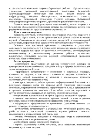 и обязательный компонент здоровьесберегающей работы образовательного
учреждения, требующий соответствующей экологически безопасной,
здоровьесберегающей организации всей жизни школы, включая её
инфраструктуру, создание благоприятного психологического климата,
обеспечение рациональной организации учебного процесса, эффективной
физкультурнооздоровительной работы, организации рационального питания.
Одним из компонентов формирования экологической культуры, здорового и
безопасного образа жизни обучающихся является просветительская работа с их
родителями (законными представителями) обучающихся.
Цели и задачи программы.
Разработка программы формирования экологической культуры, здорового и
безопасного образа жизни, а также организация всей работы строится на основе
научной обоснованности, последовательности, возрастной и социокультурной
адекватности, информационной безопасности и практической целесообразности.
Основная цель настоящей программы - сохранение и укрепление
физического, психологического и социального здоровья обучающихся младшего
школьного возраста как одной из ценностных составляющих, способствующих
познавательному и эмоциональному развитию ребёнка, достижению
планируемых результатов освоения основной образовательной программы
начального общего образования.
Задачи программы:
- сформировать представления об основах экологической культуры на
примере экологически сообразного поведения в быту и природе, безопасного для
человека и окружающей среды;
- сформировать представление о позитивных и негативных факторах,
влияющих на здоровье, в том числе о влиянии на здоровье позитивных и
негативных эмоций, получаемых от общения с компьютером, просмотра
телепередач, участия в азартных играх;
- дать представление с учётом принципа информационной безопасности о
негативных факторах риска для здоровья детей (сниженная двигательная
активность, инфекционные заболевания, переутомление и т. п.), о существовании
и причинах возникновения зависимостей от табака, алкоголя, наркотиков и
других психоактивных веществ, об их пагубном влиянии на здоровье;
- сформировать познавательный интерес и бережное отношение к природе;
- научить школьников выполнять правила личной гигиены и развить
готовность на их основе самостоятельно поддерживать своё здоровье;
- сформировать представление о правильном (здоровом) питании, его
режиме, структуре, полезных продуктах;
- сформировать представление о рациональной организации режима дня,
учёбы и отдыха, двигательной активности, научить ребёнка составлять,
анализировать и контролировать свой режим дня;
- обучить безопасному поведению в окружающей среде и элементарным
навыкам поведения в экстремальных ситуациях;
- сформировать навыки позитивного общения;
- научить осознанному выбору поступков, стиля поведения, позволяющих
сохранять и укреплять здоровье;
148
 