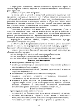 - сформировать потребность ребёнка безбоязненно обращаться к врачу по
любым вопросам состояния здоровья, в том числе связанным с особенностями
роста и развития.
Основные направления программы.
На первое место в урочной и внеурочной деятельности выдвигается опыт
применения формируемых усилиями всех учебных предметов универсальных
учебных действий, ценностных ориентаций и оценочных умений, социальных норм
поведения, направленных на сохранение здоровья и обеспечение экологической
безопасности человека и природы. Формируется личный опыт самоограничения
при решении ключевого противоречия экологического сознания этого возраста
«хочу - нельзя» и его эмоционального переживания.
Основными источниками содержания выступают экологические образы в
традициях и творчестве разных народов, художественной литературе, искусстве, а
также элементы научного знания. Основные виды деятельности обучающихся:
учебная, учебноисследовательская, образнопознавательная, игровая, рефлексивно-
оценочная, регулятивная, креативная, общественно полезная.
Формируемые ценности: природа, здоровье, экологическая культура,
экологически безопасное поведение.
В МОБУ СОШ № 26 организована системная работа на уровне начального
общего образования по формированию экологической культуры, здорового и
безопасного образа жизни, которая организована по следующим направлениям:
- создание экологически безопасной, здоровьесберегающей инфраструктуры
образовательной организации;
- организация учебной и внеурочной деятельности обучающихся;
- организация физкультурнооздоровительной работы;
- организация работы с родителями (законными представителями).
Факторы школьного риска
• интенсификация учебного процесса;
• несоблюдение элементарных физиологических и гигиенических требований
к организации учебного процесса;
• массовая неграмотность родителей (законных представителей) в вопросах
сохранения здоровья детей;
• несовершенная служба школьного врачебного контроля;
• недостаток физической активности обучающихся, приводящий к
гиподинамии и другим нарушениям здоровья;
• недостатки в работе системы по формированию ценности здоровья и
здорового образа жизни (в том числе профилактике вредных привычек,
полового воспитания и сексуального просвещения, недостаточное
использование средств физического воспитания и спорта и т.д.)
Экологическое воспитание
Прогнозируемая модель личности ученика:
• осознание себя как биологического, психического и социального существа;
• осознание необходимости здорового образа жизни и безопасности
жизнедеятельности как условий благополучного существования человека;
• самоконтроль, личностное саморазвитие, творческая продуктивность.
149
 