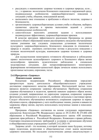 • рассуждать о взаимосвязях здоровья человека и здоровья природы, если…
то...; о правилах экологически безопасного поведения в окружающей среде,
индивидуальных особенностях здоровьесберегагощего поведения в
ситуациях учебы, общения, повседневной жизни;
• высказывать свое отношение к проблемам в области экологии, здоровья и
безопасности;
• организовывать здоровьесберегающие условия учебы и общения, выбирать
адекватные средства и приемы выполнения заданий с учетом
индивидуальных особенностей;
• самостоятельно выполнять домашние задания с использованием
индивидуально эффективных, здоровьесберегающих приемов.
В качестве критериев эффективности реализации Программы на уровне
начального общего образования можно рассматривать овладение обучающимися
такими умениями как: следовать социальным установкам экологически
культурного здоровьесберегающего, безопасного поведения (в отношении к
природе и людям); оценивать соответствие мотива и результата поведения с
позиции экологической культуры, взаимосвязи здоровья человека и здоровья
природы.
Для осуществления мониторинга готовности обучающихся к соблюдению
правил экологически целесообразного здорового и безопасного образа жизни
целесообразно применять педагогическое наблюдение в специально
моделируемых ситуациях. Для неперсонифицированного мониторинга
формирования мотивационно-ценностной сферы личности можно использовать
проективные методики, опросники, тесты.
2.4.1Программа «Здоровье»
Пояснительная записка
Концепция модернизации Российского образования определяет
приоритетную задачу деятельности общеобразовательного учреждения:
достижение современного качества образования. Неотъемлемой частью этого
процесса является сохранение здоровья обучающихся. Проблемы сохранения
здоровья обучающихся и педагогов, привитие навыков здорового образа жизни,
создание условий, направленных на укрепление здоровья, сохранение здоровья
физического, психического и духовного, особенно актуальны в настоящее время.
Следует обеспечить обучающимся возможность сохранения здоровья за период
обучения в школе, сформировать у него необходимые знания, умения и навыки по
здоровому образу жизни, научить использовать полученные знания в повседнев-
ной жизни.
Программа «Здоровье» составлена на основе следующих нормативных
документов: Конституции РФ, Федерального закона от 29.12.2012 № 273-ФЗ «Об
образовании в Российской Федерации», Федерального закона «Об основных
гарантиях прав ребенка в Российской Федерации», Конвенции о правах ребенка,
Санитарно-эпидемиологических требований к условиям и организации обучения
в общеобразовательных учреждениях СанПиН 2.4.2.2821-10.
Здоровье детей - это политика, в которой заложено наше будущее, поэтому
перед педагогами, родителями и общественностью стоит задача воспитания
здорового поколения. Но последние статистические данные свидетельствуют о
152
 