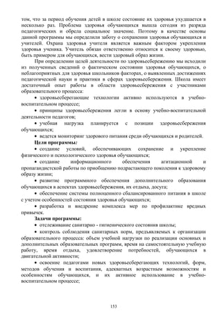 том, что за период обучения детей в школе состояние их здоровья ухудшается в
несколько раз. Проблема здоровья обучающихся вышла сегодня из разряда
педагогических и обрела социальное значение. Поэтому в качестве основы
данной программы мы определили заботу о сохранении здоровья обучающихся и
учителей. Охрана здоровья учителя является важным фактором укрепления
здоровья ученика. Учитель обязан ответственно относится к своему здоровью,
быть примером для обучающихся, вести здоровый образ жизни.
При определении целей деятельности по здоровьесбережению мы исходили
из полученных сведений о фактическом состоянии здоровья обучающихся, о
неблагоприятных для здоровья школьников факторах, о выявленных достижениях
педагогической науки и практики в сферах здоровьесбережения. Школа имеет
достаточный опыт работы в области здоровьесбережения с участниками
образовательного процесса:
• здоровьесберегающие технологии активно используются в учебно-
воспитательном процессе;
• принципы здоровьесбережения легли в основу учебно-воспитательной
деятельности педагогов;
• учебная нагрузка планируется с позиции здоровьесбережения
обучающихся;
• ведется мониторинг здорового питания среди обучающихся и родителей.
Цели программы:
• создание условий, обеспечивающих сохранение и укрепление
физического и психологического здоровья обучающихся;
• создание информационного обеспечения агитационной и
пропагандистской работы по приобщению подрастающего поколения к здоровому
образу жизни;
• развитие программного обеспечения дополнительного образования
обучающихся в аспектах здоровьесбережения, их отдыха, досуга;
• обеспечение системы полноценного сбалансированного питания в школе
с учетом особенностей состояния здоровья обучающихся;
• разработка и внедрение комплекса мер по профилактике вредных
привычек.
Задачи программы:
• отслеживание санитарно - гигиенического состояния школы;
• контроль соблюдения санитарных норм, предъявляемых к организации
образовательного процесса: объем учебной нагрузки по реализации основных и
дополнительных образовательных программ, время на самостоятельную учебную
работу, время отдыха, удовлетворение потребностей, обучающихся в
двигательной активности;
• освоение педагогами новых здоровьесберегающих технологий, форм,
методов обучения и воспитания, адекватных возрастным возможностям и
особенностям обучающихся, и их активное использование в учебно-
воспитательном процессе;
153
 