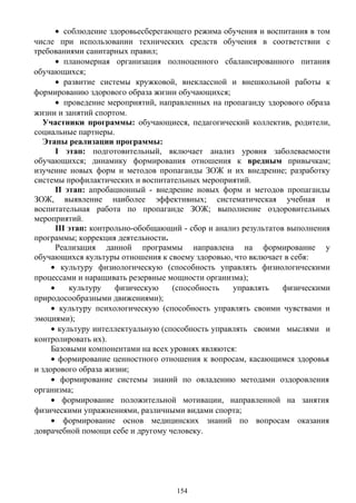 • соблюдение здоровьесберегающего режима обучения и воспитания в том
числе при использовании технических средств обучения в соответствии с
требованиями санитарных правил;
• планомерная организация полноценного сбалансированного питания
обучающихся;
• развитие системы кружковой, внеклассной и внешкольной работы к
формированию здорового образа жизни обучающихся;
• проведение мероприятий, направленных на пропаганду здорового образа
жизни и занятий спортом.
Участники программы: обучающиеся, педагогический коллектив, родители,
социальные партнеры.
Этапы реализации программы:
I этап: подготовительный, включает анализ уровня заболеваемости
обучающихся; динамику формирования отношения к вредным привычкам;
изучение новых форм и методов пропаганды ЗОЖ и их внедрение; разработку
системы профилактических и воспитательных мероприятий.
ІІ этап: апробационный - внедрение новых форм и методов пропаганды
ЗОЖ, выявление наиболее эффективных; систематическая учебная и
воспитательная работа по пропаганде ЗОЖ; выполнение оздоровительных
мероприятий.
ІІІ этап: контрольно-обобщающий - сбор и анализ результатов выполнения
программы; коррекция деятельности.
Реализация данной программы направлена на формирование у
обучающихся культуры отношения к своему здоровью, что включает в себя:
• культуру физиологическую (способность управлять физиологическими
процессами и наращивать резервные мощности организма);
• культуру физическую (способность управлять физическими
природосообразными движениями);
• культуру психологическую (способность управлять своими чувствами и
эмоциями);
• культуру интеллектуальную (способность управлять своими мыслями и
контролировать их).
Базовыми компонентами на всех уровнях являются:
• формирование ценностного отношения к вопросам, касающимся здоровья
и здорового образа жизни;
• формирование системы знаний по овладению методами оздоровления
организма;
• формирование положительной мотивации, направленной на занятия
физическими упражнениями, различными видами спорта;
• формирование основ медицинских знаний по вопросам оказания
доврачебной помощи себе и другому человеку.
154
 