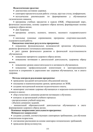 Педагогические средства:
• диагностика состояния здоровья;
• санитарно-просветительская работа: стенды, круглые столы, конференции;
• методические рекомендации по формированию у обучающихся
гигиенических навыков;
• программы учебных предметов и курсов (ОБЖ, «Окружающий мир»,
физическое воспитание, основы здорового образа жизни), формирующие основы
здорового образа жизни;
• Дни Здоровья;
• программы летнего, осеннего, зимнего, весеннего оздоровительного
сезона;
• школьные плановые соревнования; программы спортивно-массовой,
оздоровительной работы.
Ожидаемые конечные результаты программы:
• повышение функциональных возможностей организма обучающихся,
развитие физического потенциала школьников;
• рост уровня физического развития и физической подготовленности
обучающихся;
• повышение приоритета здорового образа жизни;
• повышение мотивации к двигательной деятельности, здоровому образу
жизни;
• повышение уровня самостоятельности и активности обучающихся;
• повышение профессиональной компетенции и заинтересованности
педагогов в сохранении и укреплении как здоровья обучающихся, так и своего
здоровья.
Методы контроля реализации программы:
• проведение заседаний методических объединений школы;
• посещение и взаимопосещение уроков, проводимых по ЗОЖ;
• создание методической копилки педагогического опыта;
• мониторинг состояния здоровья обучающихся и морально-психологического
климата в школе;
• сбор статистики о динамике развития мотивации к обучению;
• контроль за организацией учебного процесса:
- распределением учебной нагрузки,
- объемом домашних заданий,
- внешкольной образовательной деятельностью обучающихся в свете
формирования здорового образа жизни.
Основные направления деятельности программы:
Медицинское направление:
• создание условий, соответствующих санитарным требованиям, для обучения
и воспитания подростков;
• составление расписания на основе санитарно-гигиенических требований;
• проведение физкультминуток;
155
 