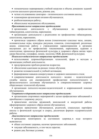 • гигиеническое нормирование учебной нагрузки и объема домашних заданий
с учетом школьного расписания, режима дня;
• четкое отслеживание санитарно - гигиенического состояния школы;
• планомерная организация питания обучающихся;
• реабилитационную работу;
• обязательное медицинское обследование.
Просветительское направление предполагает:
• организацию деятельности с обучающимися по профилактике
табакокурения, алкоголизма, наркомании;
• организацию деятельности с родителями по профилактике табакокурения,
алкоголизма, наркомании;
• пропаганда здорового образа жизни (тематические классные часы, лекции,
познавательные игры, конкурсы рисунков, плакатов, стихотворений, различные
акции; совместная работа с учреждениями здравоохранения и органами
внутренних дел по профилактике токсикомании, наркомании, курения и
алкоголизма; пропаганда физической культуры и здорового образа жизни через
уроки биологии, географии, химии, экологии, ОБЖ, физической культуры).
Психолого-педагогическое направление предполагает:
• использование здоровьесберегающих технологий, форм и методов в
организации учебной деятельности;
• предупреждение проблем развития подростка;
• обеспечение адаптации на разных этапах обучения;
• развитие познавательной и учебной мотивации;
• формирование навыков саморегуляции и здорового жизненного стиля;
• совершенствование деятельности психолого - медико - педагогической
службы школы для своевременной профилактики психологического и
физиологического состояния обучающихся и совершенствованию здоровье
сберегающих технологий обучения;
• организация психолого-медико-педагогической и коррекционной помощи
обучающимся.
Спортивно-оздоровительное направление предполагает:
• организацию спортивных мероприятий с целью профилактики заболеваний и
приобщение к здоровому досугу;
• привлечение системы кружковой, внеклассной и внеурочной работы
кформированию здорового образа жизни обучающихся;
• широкое привлечение обучающихся, родителей, социальных партнёров
школы к физической культуре и спорту, различным формам оздоровительной
работы.
Диагностическое направление предполагает:
• проведение мониторинга за состоянием здоровья, в ходе которого
выявляются:
• общее состояние здоровья, наличие хронических заболеваний;
• текущая заболеваемость, в том числе скрытая;
• режим дня, бытовые условия;
156
 