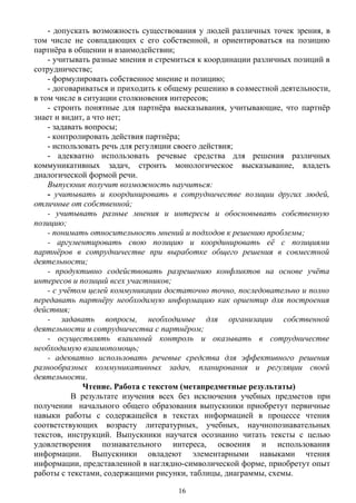 - допускать возможность существования у людей различных точек зрения, в
том числе не совпадающих с его собственной, и ориентироваться на позицию
партнёра в общении и взаимодействии;
- учитывать разные мнения и стремиться к координации различных позиций в
сотрудничестве;
- формулировать собственное мнение и позицию;
- договариваться и приходить к общему решению в совместной деятельности,
в том числе в ситуации столкновения интересов;
- строить понятные для партнёра высказывания, учитывающие, что партнёр
знает и видит, а что нет;
- задавать вопросы;
- контролировать действия партнёра;
- использовать речь для регуляции своего действия;
- адекватно использовать речевые средства для решения различных
коммуникативных задач, строить монологическое высказывание, владеть
диалогической формой речи.
Выпускник получит возможность научиться:
- учитывать и координировать в сотрудничестве позиции других людей,
отличные от собственной;
- учитывать разные мнения и интересы и обосновывать собственную
позицию;
- понимать относительность мнений и подходов к решению проблемы;
- аргументировать свою позицию и координировать её с позициями
партнёров в сотрудничестве при выработке общего решения в совместной
деятельности;
- продуктивно содействовать разрешению конфликтов на основе учёта
интересов и позиций всех участников;
- с учётом целей коммуникации достаточно точно, последовательно и полно
передавать партнёру необходимую информацию как ориентир для построения
действия;
- задавать вопросы, необходимые для организации собственной
деятельности и сотрудничества с партнёром;
- осуществлять взаимный контроль и оказывать в сотрудничестве
необходимую взаимопомощь;
- адекватно использовать речевые средства для эффективного решения
разнообразных коммуникативных задач, планирования и регуляции своей
деятельности.
Чтение. Работа с текстом (метапредметные результаты)
В результате изучения всех без исключения учебных предметов при
получении начального общего образования выпускники приобретут первичные
навыки работы с содержащейся в текстах информацией в процессе чтения
соответствующих возрасту литературных, учебных, научнопознавательных
текстов, инструкций. Выпускники научатся осознанно читать тексты с целью
удовлетворения познавательного интереса, освоения и использования
информации. Выпускники овладеют элементарными навыками чтения
информации, представленной в наглядно-символической форме, приобретут опыт
работы с текстами, содержащими рисунки, таблицы, диаграммы, схемы.
16
 