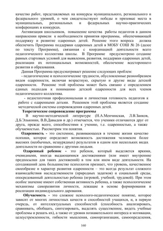 качество работ, представляемых на конкурсы муниципального, регионального и
федерального уровней, о чем свидетельствуют победы и призовые места в
муниципальных, региональных и федеральных научно-практических
конференциях и конкурсах.
Активизация школьников, повышение качества работы педагогов в данном
направлении привели к необходимости принятия программы, обеспечивающей
поддержку и развитие одаренных детей. Решение этого вопроса должна
обеспечить Программа поддержки одаренных детей в МОБУ СОШ № 26 (далее
по тексту Программа), связанная с координацией деятельности всего
педагогического коллектива школы. В Программе предусмотрено создание
равных стартовых условий для выявления, развития, поддержки одаренных детей,
реализации их потенциальных возможностей, обеспечение всестороннего
развития и образования.
Данная Программа предусматривает решение следующих проблем:
- педагогические и психологические трудности, обусловленные разнообразием
видов одаренности, включая возрастную, скрытую и другие виды детской
одаренности. Решение этой проблемы может быть связано с определением
единых подходов к пониманию детской одаренности для всех членов
педагогического коллектива.
- недостаточная профессиональная и личностная готовность педагогов к
работе с одаренными детьми. Решением этой проблемы является создание
методической системы сопровождения одаренных детей.
Теоретическое сопровождение программы
В научно-методической литературе (Н.А.Менчинская, Л.В.Занков,
Д.Б.Эльконин, В.В.Давыдов и др.) отмечается, что ученики отличаются друг от
друга, прежде всего, способностями к учению, т.е. одаренностью, а также
обучаемостью. Рассмотрим эти понятия.
Одаренность - это системное, развивающееся в течение жизни качество
психики, которое определяет возможность достижения человеком более
высоких (необычных, незаурядных) результатов в одном или нескольких видах
деятельности по сравнению с другими людьми.
Одаренный ребенок - это ребенок, который выделяется яркими,
очевидными, иногда выдающимися достижениями (или имеет внутренние
предпосылки для таких достижений) в том или ином виде деятельности. На
сегодняшний день большинство психологов признает, что уровень, качественное
своеобразие и характер развития одаренности – это всегда результат сложного
взаимодействия наследственности (природных задатков) и социальной среды,
опосредованный деятельностью ребенка (игровой, учебной, трудовой). При этом
особое значение имеют собственная активность ребенка, а также психологические
механизмы саморазвития личности, лежащие в основе формирования и
реализации индивидуального дарования.
Обучаемость - это сложное психолого-педагогическое понятие, которое
зависит от многих личностных качеств и способностей учащихся, и, в первую
очередь, от интеллектуальных способностей (способность анализировать,
сравнивать, обобщать, синтезировать, выделять существенное, видеть учебные
проблемы и решать их), а также от уровня познавательного интереса и мотивации,
целеустремленности, гибкости мышления, самоорганизации, самоопределения,
160
 