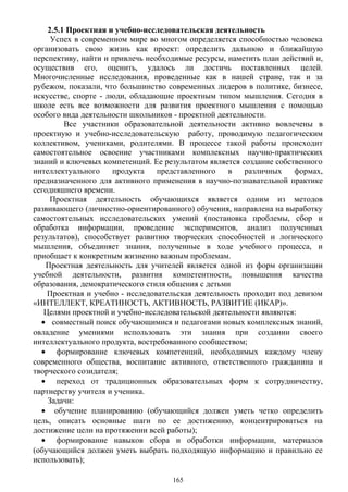 2.5.1 Проектная и учебно-исследовательская деятельность
Успех в современном мире во многом определяется способностью человека
организовать свою жизнь как проект: определить дальнюю и ближайшую
перспективу, найти и привлечь необходимые ресурсы, наметить план действий и,
осуществив его, оценить, удалось ли достичь поставленных целей.
Многочисленные исследования, проведенные как в нашей стране, так и за
рубежом, показали, что большинство современных лидеров в политике, бизнесе,
искусстве, спорте - люди, обладающие проектным типом мышления. Сегодня в
школе есть все возможности для развития проектного мышления с помощью
особого вида деятельности школьников - проектной деятельности.
Все участники образовательной деятельности активно вовлечены в
проектную и учебно-исследовательскую работу, проводимую педагогическим
коллективом, учениками, родителями. В процессе такой работы происходит
самостоятельное освоение участниками комплексных научно-практических
знаний и ключевых компетенций. Ее результатом является создание собственного
интеллектуального продукта представленного в различных формах,
предназначенного для активного применения в научно-познавательной практике
сегодняшнего времени.
Проектная деятельность обучающихся является одним из методов
развивающего (личностно-ориентированного) обучения, направлена на выработку
самостоятельных исследовательских умений (постановка проблемы, сбор и
обработка информации, проведение экспериментов, анализ полученных
результатов), способствует развитию творческих способностей и логического
мышления, объединяет знания, полученные в ходе учебного процесса, и
приобщает к конкретным жизненно важным проблемам.
Проектная деятельность для учителей является одной из форм организации
учебной деятельности, развития компетентности, повышения качества
образования, демократического стиля общения с детьми
Проектная и учебно - исследовательская деятельность проходит под девизом
«ИНТЕЛЛЕКТ, КРЕАТИНОСТЬ, АКТИВНОСТЬ, РАЗВИТИЕ (ИКАР)».
Целями проектной и учебно-исследовательской деятельности являются:
• совместный поиск обучающимися и педагогами новых комплексных знаний,
овладение умениями использовать эти знания при создании своего
интеллектуального продукта, востребованного сообществом;
• формирование ключевых компетенций, необходимых каждому члену
современного общества, воспитание активного, ответственного гражданина и
творческого созидателя;
• переход от традиционных образовательных форм к сотрудничеству,
партнерству учителя и ученика.
Задачи:
• обучение планированию (обучающийся должен уметь четко определить
цель, описать основные шаги по ее достижению, концентрироваться на
достижение цели на протяжении всей работы);
• формирование навыков сбора и обработки информации, материалов
(обучающийся должен уметь выбрать подходящую информацию и правильно ее
использовать);
165
 