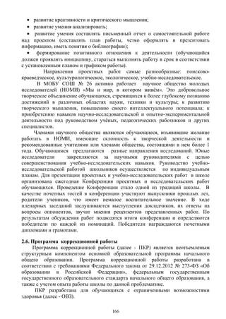 • развитие креативности и критического мышления;
• развитие умения анализировать;
• развитие умения составлять письменный отчет о самостоятельной работе
над проектом (составлять план работы, четко оформлять и презентовать
информацию, иметь понятия о библиографии);
• формирование позитивного отношения к деятельности (обучающийся
должен проявлять инициативу, стараться выполнять работу в срок в соответствии
с установленным планом и графиком работы).
Направления проектных работ самые разнообразные: поисково-
краеведческое, культурологическое, экологическое, учебно-исследовательское.
В МОБУ СОШ № 26 активно работает научное общество молодых
исследователей (НОМИ) «Мы и мир, в котором живём». Это добровольное
творческое объединение обучающихся, стремящихся к более глубокому познанию
достижений в различных областях науки, техники и культуры; к развитию
творческого мышления, повышению своего интеллектуального потенциала; к
приобретению навыков научно-исследовательской и опытно-экспериментальной
деятельности под руководством учёных, педагогических работников и других
специалистов.
Членами научного общества являются обучающиеся, изъявившие желание
работать в НОМИ, имеющие склонность к творческой деятельности и
рекомендованные учителями или членами общества, состоящими в нем более 1
года. Обучающимся предлагаются разные направления исследований. Юные
исследователи закрепляются за научными руководителями с целью
совершенствования учебно-исследовательских навыков. Руководство учебно-
исследовательской работой школьников осуществляется по индивидуальным
планам. Для презентации проектных и учебно-исследовательских работ в школе
организована ежегодная Конференция проектных и исследовательских работ
обучающихся. Проведение Конференции стало одной из традиций школы. В
качестве почетных гостей в конференции участвуют выпускники прошлых лет,
родители учеников, что имеет немалое воспитательное значение. В ходе
пленарных заседаний заслушиваются выступления докладчиков, их ответы на
вопросы оппонентов, звучат мнения рецензентов представленных работ. По
результатам обсуждения работ подводятся итоги конференции и определяются
победители по каждой из номинаций. Победители награждаются почетными
дипломами и грамотами.
2.6. Программа коррекционной работы
Программа коррекционной работы (далее - ПКР) является неотъемлемым
структурным компонентом основной образовательной программы начального
общего образования. Программа коррекционной работы разработана в
соответствии с требованиями Федерального закона от 29.12.2012 № 273-ФЗ «Об
образовании в Российской Федерации», федеральным государственным
государственного образовательного стандарта начального общего образования, а
также с учетом опыта работы школы по данной проблематике.
ПКР разработана для обучающихся с ограниченными возможностями
здоровья (далее - ОВЗ).
166
 