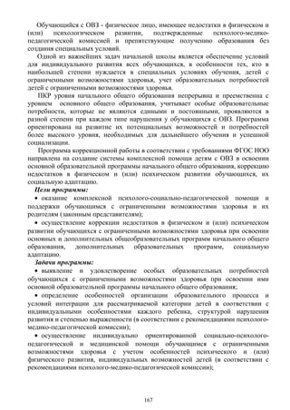 Обучающийся с ОВЗ - физическое лицо, имеющее недостатки в физическом и
(или) психологическом развитии, подтвержденные психолого-медико-
педагогической комиссией и препятствующие получению образования без
создания специальных условий.
Одной из важнейших задач начальной школы является обеспечение условий
для индивидуального развития всех обучающихся, в особенности тех, кто в
наибольшей степени нуждается в специальных условиях обучения, детей с
ограниченными возможностями здоровья, учет образовательных потребностей
детей с ограниченными возможностями здоровья.
ПКР уровня начального общего образования непрерывна и преемственна с
уровнем основного общего образования, учитывает особые образовательные
потребности, которые не являются едиными и постоянными, проявляются в
разной степени при каждом типе нарушения у обучающихся с ОВЗ. Программа
ориентирована на развитие их потенциальных возможностей и потребностей
более высокого уровня, необходимых для дальнейшего обучения и успешной
социализации.
Программа коррекционной работы в соответствии с требованиями ФГОС НОО
направлена на создание системы комплексной помощи детям с ОВЗ в освоении
основной образовательной программы начального общего образования, коррекцию
недостатков в физическом и (или) психическом развитии обучающихся, их
социальную адаптацию.
Цели программы:
• оказание комплексной психолого-социально-педагогической помощи и
поддержки обучающимся с ограниченными возможностями здоровья и их
родителям (законным представителям);
• осуществление коррекции недостатков в физическом и (или) психическом
развитии обучающихся с ограниченными возможностями здоровья при освоении
основных и дополнительных общеобразовательных программ начального общего
образования, дополнительных образовательных программ, социальную
адаптацию.
Задачи программы:
• выявление и удовлетворение особых образовательных потребностей
обучающихся с ограниченными возможностями здоровья при освоении ими
основной образовательной программы начального общего образования;
• определение особенностей организации образовательного процесса и
условий интеграции для рассматриваемой категории детей в соответствии с
индивидуальными особенностями каждого ребенка, структурой нарушения
развития и степенью выраженности (в соответствии с рекомендациями психолого-
медико-педагогической комиссии);
• осуществление индивидуально ориентированной социально-психолого-
педагогической и медицинской помощи обучающимся с ограниченными
возможностями здоровья с учетом особенностей психического и (или)
физического развития, индивидуальных возможностей детей (в соответствии с
рекомендациями психолого-медико-педагогической комиссии);
167
 