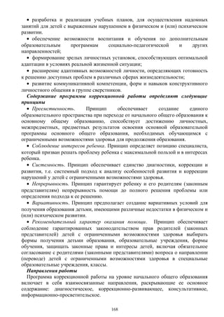 • разработка и реализация учебных планов, для осуществления надомных
занятий для детей с выраженным нарушением в физическом и (или) психическом
развитии.
• обеспечение возможности воспитания и обучения по дополнительным
образовательным программам социально-педагогической и других
направленностей;
• формирование зрелых личностных установок, способствующих оптимальной
адаптации в условиях реальной жизненной ситуации;
• расширение адаптивных возможностей личности, определяющих готовность
к решению доступных проблем в различных сферах жизнедеятельности;
• развитие коммуникативной компетенции, форм и навыков конструктивного
личностного общения в группе сверстников.
Содержание программы коррекционной работы определяют следующие
принципы
• Преемственность. Принцип обеспечивает создание единого
образовательного пространства при переходе от начального общего образования к
основному общему образованию, способствует достижению личностных,
межпредметных, предметных результатов освоения основной образовательной
программы основного общего образования, необходимых обучающимся с
ограниченными возможностями здоровья для продолжения образования.
• Соблюдение интересов ребенка. Принцип определяет позицию специалиста,
который призван решать проблему ребенка с максимальной пользой и в интересах
ребенка.
• Системность. Принцип обеспечивает единство диагностики, коррекции и
развития, т.е. системный подход к анализу особенностей развития и коррекции
нарушений у детей с ограниченными возможностями здоровья.
• Непрерывность. Принцип гарантирует ребенку и его родителям (законным
представителям) непрерывность помощи до полного решения проблемы или
определения подхода к ее решению.
• Вариативность. Принцип предполагает создание вариативных условий для
получения образования детьми, имеющими различные недостатки в физическом и
(или) психическом развитии.
• Рекомендательный характер оказания помощи. Принцип обеспечивает
соблюдение гарантированных законодательством прав родителей (законных
представителей) детей с ограниченными возможностями здоровья выбирать
формы получения детьми образования, образовательные учреждения, формы
обучения, защищать законные права и интересы детей, включая обязательное
согласование с родителями (законными представителями) вопроса о направлении
(переводе) детей с ограниченными возможностями здоровья в специальные
образовательные учреждения, классы.
Направления работы
Программа коррекционной работы на уровне начального общего образования
включает в себя взаимосвязанные направления, раскрывающие ее основное
содержание: диагностическое, коррекционно-развивающее, консультативное,
информационно-просветительское.
168
 