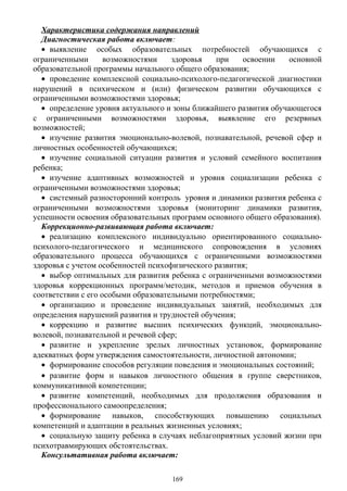 Характеристика содержания направлений
Диагностическая работа включает:
• выявление особых образовательных потребностей обучающихся с
ограниченными возможностями здоровья при освоении основной
образовательной программы начального общего образования;
• проведение комплексной социально-психолого-педагогической диагностики
нарушений в психическом и (или) физическом развитии обучающихся с
ограниченными возможностями здоровья;
• определение уровня актуального и зоны ближайшего развития обучающегося
с ограниченными возможностями здоровья, выявление его резервных
возможностей;
• изучение развития эмоционально-волевой, познавательной, речевой сфер и
личностных особенностей обучающихся;
• изучение социальной ситуации развития и условий семейного воспитания
ребенка;
• изучение адаптивных возможностей и уровня социализации ребенка с
ограниченными возможностями здоровья;
• системный разносторонний контроль уровня и динамики развития ребенка с
ограниченными возможностями здоровья (мониторинг динамики развития,
успешности освоения образовательных программ основного общего образования).
Коррекционно-развивающая работа включает:
• реализацию комплексного индивидуально ориентированного социально-
психолого-педагогического и медицинского сопровождения в условиях
образовательного процесса обучающихся с ограниченными возможностями
здоровья с учетом особенностей психофизического развития;
• выбор оптимальных для развития ребенка с ограниченными возможностями
здоровья коррекционных программ/методик, методов и приемов обучения в
соответствии с его особыми образовательными потребностями;
• организацию и проведение индивидуальных занятий, необходимых для
определения нарушений развития и трудностей обучения;
• коррекцию и развитие высших психических функций, эмоционально-
волевой, познавательной и речевой сфер;
• развитие и укрепление зрелых личностных установок, формирование
адекватных форм утверждения самостоятельности, личностной автономии;
• формирование способов регуляции поведения и эмоциональных состояний;
• развитие форм и навыков личностного общения в группе сверстников,
коммуникативной компетенции;
• развитие компетенций, необходимых для продолжения образования и
профессионального самоопределения;
• формирование навыков, способствующих повышению социальных
компетенций и адаптации в реальных жизненных условиях;
• социальную защиту ребенка в случаях неблагоприятных условий жизни при
психотравмирующих обстоятельствах.
Консультативная работа включает:
169
 
