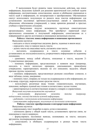 У выпускников будут развиты такие читательские действия, как поиск
информации, выделение нужной для решения практической или учебной задачи
информации, систематизация, сопоставление, анализ и обобщение имеющихся в
тексте идей и информации, их интерпретация и преобразование. Обучающиеся
смогут использовать полученную из разного вида текстов информацию для
установления несложных причинно-следственных связей и зависимостей,
объяснения, обоснования утверждений, а также принятия решений в простых
учебных и практических ситуациях.
Выпускники получат возможность научиться самостоятельно
организовывать поиск информации. Они приобретут первичный опыт
критического отношения к получаемой информации, сопоставления ее с
информацией из других источников и имеющимся жизненным опытом.
Работа с текстом: поиск информации и понимание прочитанного
Выпускник научится:
- находить в тексте конкретные сведения, факты, заданные в явном виде;
- определять тему и главную мысль текста;
- делить тексты на смысловые части, составлять план текста;
- вычленять содержащиеся в тексте основные события и
устанавливать их последовательность; упорядочивать информацию по заданному
основанию;
- сравнивать между собой объекты, описанные в тексте, выделяя 2-
3 существенных признака;
- понимать информацию, представленную в неявном виде (например,
находить в тексте несколько примеров, доказывающих приведённое
утверждение; характеризовать явление по его описанию; выделять общий
признак группы элементов);
- понимать информацию, представленную разными способами: словесно, в
виде таблицы, схемы, диаграммы;
- понимать текст, опираясь не только на содержащуюся в нём информацию, но
и на жанр, структуру, выразительные средства текста;
- использовать различные виды чтения: ознакомительное, изучающее,
поисковое, выбирать нужный вид чтения в соответствии с целью чтения;
- ориентироваться в соответствующих возрасту словарях и справочниках.
Выпускник получит возможность научиться:
- использовать формальные элементы текста (например,
подзаголовки, сноски) для поиска нужной информации;
- работать с несколькими источниками информации;
- сопоставлять информацию, полученную из нескольких источников.
Работа с текстом: преобразование и интерпретация информации
Выпускник научится:
- пересказывать текст подробно и сжато, устно и письменно;
- соотносить факты с общей идеей текста, устанавливать простые связи, не
показанные в тексте напрямую;
- формулировать несложные выводы, основываясь на тексте; находить
аргументы, подтверждающие вывод;
- сопоставлять и обобщать содержащуюся в разных частях текста
информацию;
17
 