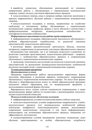 • выработку совместных обоснованных рекомендаций по основным
направлениям работы с обучающимися с ограниченными возможностями
здоровья, единых для всех участников образовательного процесса;
• консультативную помощь семье в вопросах выбора стратегии воспитания и
приемов коррекционного обучения ребенка с ограниченными возможностями
здоровья;
• консультационную поддержку и помощь, направленные на содействие
свободному и осознанному выбору обучающимися с ограниченными
возможностями здоровья профессии, формы и места обучения в соответствии с
профессиональными интересами, индивидуальными способностями и
психофизиологическими особенностями.
Информационно-просветительская работа предусматривает:
• информационную поддержку образовательной деятельности обучающихся с
особыми образовательными потребностями, их родителей (законных
представителей), педагогических работников;
• различные формы просветительской деятельности (беседы, печатные
материалы), направленные на разъяснение участникам образовательного процесса
- обучающимся (как имеющим, так и не имеющим недостатки в развитии), их
родителям (законным представителям), педагогическим работникам – вопросов,
связанных с особенностями образовательного процесса и сопровождения
обучающихся с ограниченными возможностями здоровья;
• проведение тематических выступлений для педагогов и родителей (законных
представителей) по разъяснению индивидуально-типологических особенностей
различных категорий детей с ограниченными возможностями здоровья.
Условия реализации программы
Организационные условия
Программа коррекционной работы предусматривает вариативные формы
получения образования и различные варианты специального сопровождения
обучающихся с ограниченными возможностями здоровья. Это могут быть формы
обучения в общеобразовательном классе по общей образовательной программе
начального общего образования или по индивидуальной программе с
использованием надомной формы обучения.
Варьироваться могут степень участия специалистов сопровождения, а также
организационные формы работы (в соответствии с рекомендациями психолого-
медико-педагогической комиссии).
Психолого-педагогическое обеспечение включает:
• дифференцированные условия (оптимальный режим учебных нагрузок);
• психолого-педагогические условия (коррекционная направленность учебно-
воспитательного процесса; учет индивидуальных особенностей ребенка;
соблюдение комфортного психоэмоционального режима; использование
современных педагогических технологий, в том числе информационных,
компьютерных для оптимизации образовательного процесса, повышение его
эффективности, доступности);
• специализированные условия (выдвижение комплекса специальных задач
обучения, ориентированных на особые образовательные потребности
170
 
