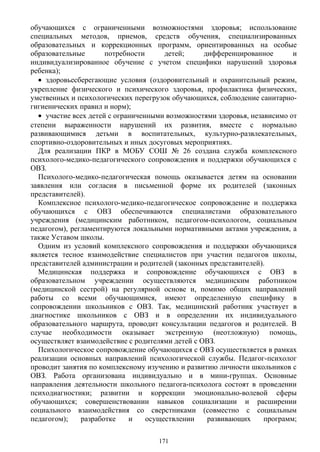 обучающихся с ограниченными возможностями здоровья; использование
специальных методов, приемов, средств обучения, специализированных
образовательных и коррекционных программ, ориентированных на особые
образовательные потребности детей; дифференцированное и
индивидуализированное обучение с учетом специфики нарушений здоровья
ребенка);
• здоровьесберегающие условия (оздоровительный и охранительный режим,
укрепление физического и психического здоровья, профилактика физических,
умственных и психологических перегрузок обучающихся, соблюдение санитарно-
гигиенических правил и норм);
• участие всех детей с ограниченными возможностями здоровья, независимо от
степени выраженности нарушений их развития, вместе с нормально
развивающимися детьми в воспитательных, культурно-развлекательных,
спортивно-оздоровительных и иных досуговых мероприятиях.
Для реализации ПКР в МОБУ СОШ № 26 создана служба комплексного
психолого-медико-педагогического сопровождения и поддержки обучающихся с
ОВЗ.
Психолого-медико-педагогическая помощь оказывается детям на основании
заявления или согласия в письменной форме их родителей (законных
представителей).
Комплексное психолого-медико-педагогическое сопровождение и поддержка
обучающихся с ОВЗ обеспечиваются специалистами образовательного
учреждения (медицинским работником, педагогом-психологом, социальным
педагогом), регламентируются локальными нормативными актами учреждения, а
также Уставом школы.
Одним из условий комплексного сопровождения и поддержки обучающихся
является тесное взаимодействие специалистов при участии педагогов школы,
представителей администрации и родителей (законных представителей).
Медицинская поддержка и сопровождение обучающихся с ОВЗ в
образовательном учреждении осуществляются медицинским работником
(медицинской сестрой) на регулярной основе и, помимо общих направлений
работы со всеми обучающимися, имеют определенную специфику в
сопровождении школьников с ОВЗ. Так, медицинский работник участвует в
диагностике школьников с ОВЗ и в определении их индивидуального
образовательного маршрута, проводит консультации педагогов и родителей. В
случае необходимости оказывает экстренную (неотложную) помощь,
осуществляет взаимодействие с родителями детей с ОВЗ.
Психологическое сопровождение обучающихся с ОВЗ осуществляется в рамках
реализации основных направлений психологической службы. Педагог-психолог
проводит занятия по комплексному изучению и развитию личности школьников с
ОВЗ. Работа организована индивидуально и в мини-группах. Основные
направления деятельности школьного педагога-психолога состоят в проведении
психодиагностики; развитии и коррекции эмоционально-волевой сферы
обучающихся; совершенствовании навыков социализации и расширении
социального взаимодействия со сверстниками (совместно с социальным
педагогом); разработке и осуществлении развивающих программ;
171
 
