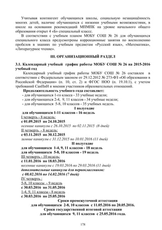 Учитывая контингент обучающихся школы, социальную незащищённость
многих детей, наличие обучающихся с низкими учебными возможностями, в
школе на основании рекомендаций МПМПК на уровне начального общего
образования открыт 4 «Б» специальный классс.
В соответствии с учебным планом МОБУ СОШ № 26 для обучающихся
специального класса предусмотрены коррекционные занятия по восполнению
пробелов в знаниях по учебным предметам «Русский язык», «Математика»,
«Литературное чтение».
III. ОРГАНИЗАЦИОННЫЙ РАЗДЕЛ
3.1. Календарный учебный график работы МОБУ СОШ № 26 на 2015-2016
учебный год
Календарный учебный график работы МОБУ СОШ № 26 составлен в
соответствии с Федеральным законом от 29.12.2012 № 273-ФЗ «Об образовании в
Российской Федерации» (п. 10, ст. 2) и ФГОС НОО (п. 19.10.1), с учетом
требований СанПиН и мнения участников образовательных отношений.
Продолжительность учебного года составляет:
- для обучающихся 1-го класса - 33 учебные недели;
- для обучающихся 2-4, 9, 11 классов - 34 учебные недели;
- для обучающихся 5-8, 10 классов - 35 учебных недель.
I полугодие
для обучающихся 1-11 классов - 16 недель
I четверть - 8 недель:
с 01.09.2015 по 24.10.2015
осенние каникулы с 26.10.2015 по 02.11.2015 (8 дней)
II четверть - 8 недель:
с 03.11.2015 по 30.12.2015
зимние каникулы с 31.12.2015 по 10.01.2016 (11 дней)
II полугодие
для обучающихся 1-4, 9, 11 классов - 18 недель
для обучающихся 5-8, 10 классов - 19 недель
III четверть - 10 недель:
с 11.01.2016 по 18.03.2016
весенние каникулы с 19.03.2016 по 29.03.2016 (11 дней)
дополнительные каникулы для первоклассников:
с 08.02.2016 по 14.02.2016 (7 дней)
IV четверть :
5-8, 10 классы - 9 недель
с 30.03.2016 по 31.05.2016
1-4, 9, 11 классы - 8 недель
с 30.03.2016 по 25.05.2016
Сроки промежуточной аттестации
для обучающихся 2-8, 10 классов с 11.05.2016 по 20.05.2016.
Сроки государственной итоговой аттестации
для обучающихся 9, 11 классов с 25.05.2016 года.
178
 