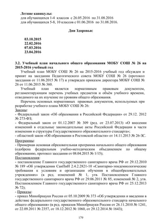 Летние каникулы:
для обучающихся 1-4 классов с 26.05.2016 по 31.08.2016
для обучающихся 5-8, 10 классов с 01.06.2016 по 31.08.2016.
Дни Здоровья:
03.10.2015
22.02.2016
07.03.2016
23.04.2016
3.2. Учебный план начального общего образования МОБУ СОШ № 26 на
2015-2016 учебный год
Учебный план МОБУ СОШ № 26 на 2015-2016 учебный год обсужден и
принят на заседании Педагогического совета МОБУ СОШ № 26 (протокол
заседания от 11.06.2015 № 17) и утвержден приказом директора МОБУ СОШ №
26 от 11.06.2015 № 360.
Учебный план является нормативным правовым документом,
регламентирующим перечень учебных предметов и объём учебного времени,
отводимого на их изучение по уровням общего образования.
Перечень основных нормативных правовых документов, используемых при
разработке учебного плана МОБУ СОШ № 26:
Законы:
- Федеральный закон «Об образовании в Российской Федерации» от 29.12. 2012
№ 273-ФЗ;
- Федеральный закон от 01.12.2007 № 309 (ред. от 23.07.2013) «О внесении
изменений в отдельные законодательные акты Российской Федерации в части
изменения и структуры Государственного образовательного стандарта»;
- областной закон «Об образовании в Ростовской области» от 14.11.2013 № 26-ЗС.
Программы:
- Примерная основная образовательная программа начального общего образования
(одобрена федеральным учебно-методическим объединением по общему
образованию, протокол заседания от 08.04.2015 № 1/15);
Постановления:
- постановление Главного государственного санитарного врача РФ от 29.12.2010
№ 189 «Об утверждении СанПиН 2.4.2.2821-10 «Санитарно-эпидемиологические
требования к условиям и организации обучения в общеобразовательных
учреждениях» (в ред. изменений № 1, утв. Постановлением Главного
государственного санитарного врача РФ от 29.06.2011 № 85, изменений № 2, утв.
Постановлением Главного государственного санитарного врача РФ от 25.12.2013
№ 72);
- Приказы:
- приказ Минобрнауки России от 05.10.2009 № 373 «Об утверждении и введении в
действие федерального государственного образовательного стандарта начального
общего образования» (в ред. приказов Минобрнауки России от 26.11.2010 № 1241,
от 22.09.2011 № 2357, от 18.12.2012 № 1060, от 29.12.2014 № 1643);
179
 