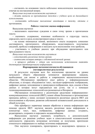 - составлять на основании текста небольшое монологическое высказывание,
отвечая на поставленный вопрос.
Выпускник получит возможность научиться:
- делать выписки из прочитанных текстов с учётом цели их дальнейшего
использования;
- составлять небольшие письменные аннотации к тексту, отзывы о
прочитанном.
Работа с текстом: оценка информации
Выпускник научится:
- высказывать оценочные суждения и свою точку зрения о прочитанном
тексте;
- оценивать содержание, языковые особенности и структуру текста;
определять место и роль иллюстративного ряда в тексте;
- на основе имеющихся знаний, жизненного опыта подвергать сомнению
достоверность прочитанного, обнаруживать недостоверность получаемых
сведений, пробелы в информации и находить пути восполнения этих пробелов;
- участвовать в учебном диалоге при обсуждении прочитанного или
прослушанного текста.
Выпускник получит возможность научиться:
- сопоставлять различные точки зрения;
- соотносить позицию автора с собственной точкой зрения;
- в процессе работы с одним или несколькими источниками выявлять
достоверную (противоречивую) информацию.
Формирование икткомпетентности обучающихся
(метапредметные результаты)
В результате изучения всех без исключения предметов на уровне
начального общего образования начинается формирование навыков,
необходимых для жизни и работы в современном высокотехнологичном
обществе. Обучающиеся приобретут опыт работы с информационными
объектами, в которых объединяются текст, наглядно-графические изображения,
цифровые данные, неподвижные и движущиеся изображения, звук, ссылки и базы
данных и которые могут передаваться как устно, так и с помощью
телекоммуникационных технологий или размещаться в Интернете.
Обучающиеся познакомятся с различными средствами информационно-
коммуникационных технологий (ИКТ), освоят общие безопасные и эргономичные
принципы работы с ними; осознают возможности различных средств ИКТ для
использования в обучении, развития собственной познавательной деятельности и
общей культуры.
Они приобретут первичные навыки обработки и поиска информации при
помощи средств ИКТ: научатся вводить различные виды информации в
компьютер: текст, звук, изображение, цифровые данные; создавать,
редактировать, сохранять и передавать медиасообщения.
Выпускники научатся оценивать потребность в дополнительной
информации для решения учебных задач и самостоятельной познавательной
деятельности; определять возможные источники ее получения; критически
относиться к информации и к выбору источника информации.
Они научатся планировать, проектировать и моделировать процессы в
18
 