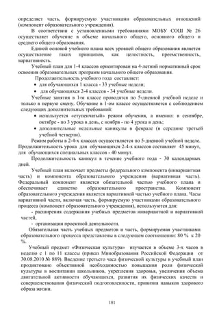 определяет часть, формируемую участниками образовательных отношений
(компонент образовательного учреждения).
В соответствии с установленными требованиями МОБУ СОШ № 26
осуществляет обучение в объеме начального общего, основного общего и
среднего общего образования.
Единой основой учебного плана всех уровней общего образования является
осуществление таких принципов, как целостность, преемственность,
вариативность.
Учебный план для 1-4 классов ориентирован на 4-летний нормативный срок
освоения образовательных программ начального общего образования.
Продолжительность учебного года составляет:
• для обучающихся 1 класса - 33 учебные недели;
• для обучающихся 2-4 классов - 34 учебные недели.
Учебные занятия в 1-м классе проводятся по 5-дневной учебной неделе и
только в первую смену. Обучение в 1-ом классе осуществляется с соблюдением
следующих дополнительных требований:
• используется «ступенчатый» режим обучения, а именно: в сентябре,
октябре - по 3 урока в день, с ноября - по 4 урока в день;
• дополнительные недельные каникулы в феврале (в середине третьей
учебной четверти).
Режим работы в 2-4-х классах осуществляется по 5-дневной учебной неделе.
Продолжительность урока для обучающихся 2-4-х классов составляет 45 минут,
для обучающихся специальных классов - 40 минут.
Продолжительность каникул в течение учебного года - 30 календарных
дней.
Учебный план включает предметы федерального компонента (инвариантная
часть) и компонента образовательного учреждения (вариативная часть).
Федеральный компонент является обязательной частью учебного плана и
обеспечивает единство образовательного пространства. Компонент
образовательного учреждения является вариативной частью учебного плана. Часы
вариативной части, включая часть, формируемую участниками образовательного
процесса (компонент образовательного учреждения), используются для:
- расширения содержания учебных предметов инвариантной и вариативной
частей,
- организации проектной деятельности.
Обязательная часть учебных предметов и часть, формируемая участниками
образовательного процесса представлены в следующем соотношении: 80 % к 20
%.
Учебный предмет «Физическая культура» изучается в объеме 3-х часов в
неделю с 1 по 11 классы (приказ Минобразования Российской Федерации от
30.08.2010 № 889). Введение третьего часа физической культуры в учебный план
продиктовано объективной необходимостью повышения роли физической
культуры в воспитании школьников, укрепления здоровья, увеличения объема
двигательной активности обучающихся, развития их физических качеств и
совершенствования физической подготовленности, привития навыков здорового
образа жизни.
181
 