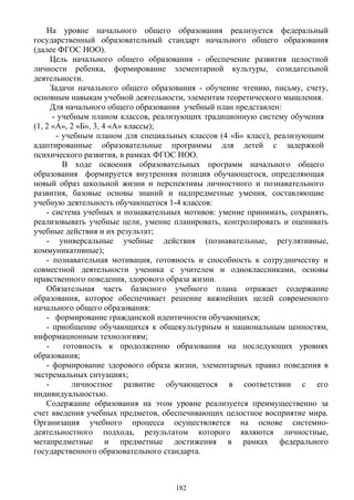 На уровне начального общего образования реализуется федеральный
государственный образовательный стандарт начального общего образования
(далее ФГОС НОО).
Цель начального общего образования - обеспечение развития целостной
личности ребенка, формирование элементарной культуры, созидательной
деятельности.
Задачи начального общего образования - обучение чтению, письму, счету,
основным навыкам учебной деятельности, элементам теоретического мышления.
Для начального общего образования учебный план представлен:
- учебным планом классов, реализующих традиционную систему обучения
(1, 2 «А», 2 «Б», 3, 4 «А» классы);
- учебным планом для специальных классов (4 «Б» класс), реализующим
адаптированные образовательные программы для детей с задержкой
психического развития, в рамках ФГОС НОО.
В ходе освоения образовательных программ начального общего
образования формируется внутренняя позиция обучающегося, определяющая
новый образ школьной жизни и перспективы личностного и познавательного
развития, базовые основы знаний и надпредметные умения, составляющие
учебную деятельность обучающегося 1-4 классов:
- система учебных и познавательных мотивов: умение принимать, сохранять,
реализовывать учебные цели, умение планировать, контролировать и оценивать
учебные действия и их результат;
- универсальные учебные действия (познавательные, регулятивные,
коммуникативные);
- познавательная мотивация, готовность и способность к сотрудничеству и
совместной деятельности ученика с учителем и одноклассниками, основы
нравственного поведения, здорового образа жизни.
Обязательная часть базисного учебного плана отражает содержание
образования, которое обеспечивает решение важнейших целей современного
начального общего образования:
- формирование гражданской идентичности обучающихся;
- приобщение обучающихся к общекультурным и национальным ценностям,
информационным технологиям;
- готовность к продолжению образования на последующих уровнях
образования;
- формирование здорового образа жизни, элементарных правил поведения в
экстремальных ситуациях;
- личностное развитие обучающегося в соответствии с его
индивидуальностью.
Содержание образования на этом уровне реализуется преимущественно за
счет введения учебных предметов, обеспечивающих целостное восприятие мира.
Организация учебного процесса осуществляется на основе системно-
деятельностного подхода, результатом которого являются личностные,
метапредметные и предметные достижения в рамках федерального
государственного образовательного стандарта.
182
 