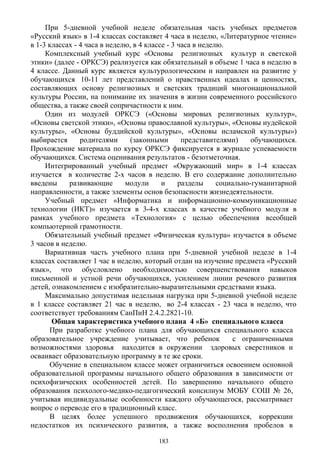 При 5-дневной учебной неделе обязательная часть учебных предметов
«Русский язык» в 1-4 классах составляет 4 часа в неделю, «Литературное чтение»
в 1-3 классах - 4 часа в неделю, в 4 классе - 3 часа в неделю.
Комплексный учебный курс «Основы религиозных культур и светской
этики» (далее - ОРКСЭ) реализуется как обязательный в объеме 1 часа в неделю в
4 классе. Данный курс является культурологическим и направлен на развитие у
обучающихся 10-11 лет представлений о нравственных идеалах и ценностях,
составляющих основу религиозных и светских традиций многонациональной
культуры России, на понимание их значения в жизни современного российского
общества, а также своей сопричастности к ним.
Один из модулей ОРКСЭ («Основы мировых религиозных культур»,
«Основы светской этики», «Основы православной культуры», «Основы иудейской
культуры», «Основы буддийской культуры», «Основы исламской культуры»)
выбирается родителями (законными представителями) обучающихся.
Прохождение материала по курсу ОРКСЭ фиксируется в журнале успеваемости
обучающихся. Система оценивания результатов - безотметочная.
Интегрированный учебный предмет «Окружающий мир» в 1-4 классах
изучается в количестве 2-х часов в неделю. В его содержание дополнительно
введены развивающие модули и разделы социально-гуманитарной
направленности, а также элементы основ безопасности жизнедеятельности.
Учебный предмет «Информатика и информационно-коммуникационные
технологии (ИКТ)» изучается в 3-4-х классах в качестве учебного модуля в
рамках учебного предмета «Технология» с целью обеспечения всеобщей
компьютерной грамотности.
Обязательный учебный предмет «Физическая культура» изучается в объеме
3 часов в неделю.
Вариативная часть учебного плана при 5-дневной учебной неделе в 1-4
классах составляет 1 час в неделю, который отдан на изучение предмета «Русский
язык», что обусловлено необходимостью совершенствования навыков
письменной и устной речи обучающихся, усилением линии речевого развития
детей, ознакомлением с изобразительно-выразительными средствами языка.
Максимально допустимая недельная нагрузка при 5-дневной учебной неделе
в 1 классе составляет 21 час в неделю, во 2-4 классах - 23 часа в неделю, что
соответствует требованиям СанПиН 2.4.2.2821-10.
Общая характеристика учебного плана 4 «Б» специального класса
При разработке учебного плана для обучающихся специального класса
образовательное учреждение учитывает, что ребенок с ограниченными
возможностями здоровья находится в окружении здоровых сверстников и
осваивает образовательную программу в те же сроки.
Обучение в специальном классе может ограничиться освоением основной
образовательной программы начального общего образования в зависимости от
психофизических особенностей детей. По завершению начального общего
образования психолого-медико-педагогический консилиум МОБУ СОШ № 26,
учитывая индивидуальные особенности каждого обучающегося, рассматривает
вопрос о переводе его в традиционный класс.
В целях более успешного продвижения обучающихся, коррекции
недостатков их психического развития, а также восполнения пробелов в
183
 