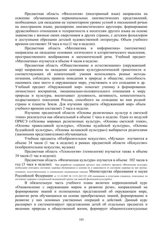 Предметная область «Филология» (иностранный язык) направлена на
освоение обучающимися первоначальных лингвистических представлений,
необходимых для овладения на элементарном уровне устной и письменной речью
на иностранном языке, расширение лингвистического кругозора; формирование
дружелюбного отношения и толерантности к носителям другого языка на основе
знакомства с жизнью своих сверстников в других странах, с детским фольклором
и доступными образцами детской художественной литературы. Объем учебного
времени составляет 34 часа в год (1 час в неделю).
Предметная область «Математика и информатика» (математика)
направлена на овладение основами логического и алгоритмического мышления,
пространственного воображения и математической речи. Учебный предмет
«Математика» изучается в объеме 4 часов в неделю.
Предметная область «Обществознание и естествознание» (окружающий
мир) направлена на овладение основами культурологической грамотности и
соответствующих ей компетенций: умения использовать разные методы
познания, соблюдать правила поведения в природе и обществе, способность
оценивать свое место в окружающем мире, участвовать в его созидании и др.
Учебный предмет «Окружающий мир» помогает ученику в формировании
личностного восприятия, эмоционально-положительного отношения к миру
природы и культуры, воспитывает духовность, активность, компетентность
подрастающего поколения России, способного на созидание во имя родной
страны и планеты Земля. Для изучения предмета «Окружающий мир» объем
учебного времени составляет 2 часа в неделю.
Изучение предметной области «Основы религиозных культур и светской
этики» реализуется как обязательный в объеме 1 часа в неделю. Один из модулей
ОРКСЭ («Основы мировых религиозных культур», «Основы светской этики»,
«Основы православной культуры», «Основы иудейской культуры», «Основы
буддийской культуры», «Основы исламской культуры») выбирается родителями
(законными представителями) обучающихся.
Учебные предметы «Изобразительное искусство», «Музыка» изучаются в
объеме 34 часов (1 час в неделю) в рамках предметной области «Искусство»
(изобразительное искусство, музыка).
Предметная область «Технология» (технология) изучается также в объеме
34 часов (1 час в неделю).
Предметная область «Физическая культура» изучается в объеме 102 часов в
год (3 часа в неделю). При разработке содержания третьего часа учебного предмета «Физическая культура»
необходимо учитывать состояние здоровья обучающихся и деление их в зависимости от состояния здоровья на три группы:
основную, подготовительную и специальную медицинскую (письмо Министерства образования и науки
Российской Федерации от 31.10.2003 № 13-51-263/123 «Об оценивании и аттестации учащихся, отнесенных по
состоянию здоровья к специальной медицинской группе для занятий физической культурой»).
В обязательную часть учебного плана включен коррекционный курс
«Ознакомление с окружающим миром и развитие речи», направленный на
формирование знаний и полноценных представлений об окружающем мире,
развитие речи обучающихся на основе приобретаемых знаний, формирование и
развитие у них основных умственных операций и действий. Данный курс
расширяет и систематизирует представления детей об отдельных предметах и
явлениях природы и общественной жизни, формирует общеинтеллектуальные
185
 