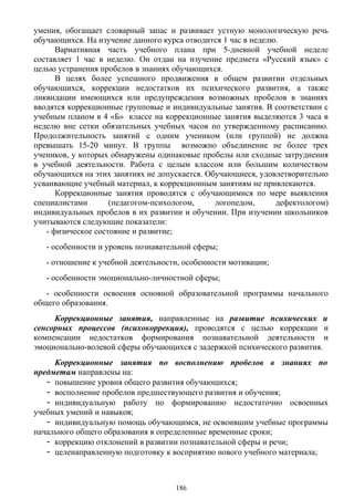 умения, обогащает словарный запас и развивает устную монологическую речь
обучающихся. На изучение данного курса отводится 1 час в неделю.
Вариативная часть учебного плана при 5-дневной учебной неделе
составляет 1 час в неделю. Он отдан на изучение предмета «Русский язык» с
целью устранения пробелов в знаниях обучающихся.
В целях более успешного продвижения в общем развитии отдельных
обучающихся, коррекции недостатков их психического развития, а также
ликвидации имеющихся или предупреждения возможных пробелов в знаниях
вводятся коррекционные групповые и индивидуальные занятия. В соответствии с
учебным планом в 4 «Б» классе на коррекционные занятия выделяются 3 часа в
неделю вне сетки обязательных учебных часов по утвержденному расписанию.
Продолжительность занятий с одним учеником (или группой) не должна
превышать 15-20 минут. В группы возможно объединение не более трех
учеников, у которых обнаружены одинаковые пробелы или сходные затруднения
в учебной деятельности. Работа с целым классом или большим количеством
обучающихся на этих занятиях не допускается. Обучающиеся, удовлетворительно
усваивающие учебный материал, к коррекционным занятиям не привлекаются.
Коррекционные занятия проводятся с обучающимися по мере выявления
специалистами (педагогом-психологом, логопедом, дефектологом)
индивидуальных пробелов в их развитии и обучении. При изучении школьников
учитываются следующие показатели:
- физическое состояние и развитие;
- особенности и уровень познавательной сферы;
- отношение к учебной деятельности, особенности мотивации;
- особенности эмоционально-личностной сферы;
- особенности освоения основной образовательной программы начального
общего образования.
Коррекционные занятия, направленные на развитие психических и
сенсорных процессов (психокоррекция), проводятся с целью коррекции и
компенсации недостатков формирования познавательной деятельности и
эмоционально-волевой сферы обучающихся с задержкой психического развития.
Коррекционные занятия по восполнению пробелов в знаниях по
предметам направлены на:
- повышение уровня общего развития обучающихся;
- восполнение пробелов предшествующего развития и обучения;
- индивидуальную работу по формированию недостаточно освоенных
учебных умений и навыков;
- индивидуальную помощь обучающимся, не освоившим учебные программы
начального общего образования в определенные временные сроки;
- коррекцию отклонений в развитии познавательной сферы и речи;
- целенаправленную подготовку к восприятию нового учебного материала;
186
 