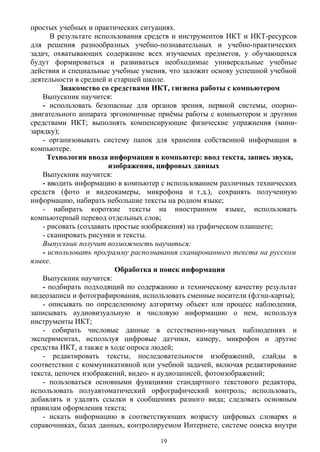 простых учебных и практических ситуациях.
В результате использования средств и инструментов ИКТ и ИКТ-ресурсов
для решения разнообразных учебно-познавательных и учебно-практических
задач, охватывающих содержание всех изучаемых предметов, у обучающихся
будут формироваться и развиваться необходимые универсальные учебные
действия и специальные учебные умения, что заложит основу успешной учебной
деятельности в средней и старшей школе.
Знакомство со средствами ИКТ, гигиена работы с компьютером
Выпускник научится:
- использовать безопасные для органов зрения, нервной системы, опорно-
двигательного аппарата эргономичные приёмы работы с компьютером и другими
средствами ИКТ; выполнять компенсирующие физические упражнения (мини-
зарядку);
- организовывать систему папок для хранения собственной информации в
компьютере.
Технология ввода информации в компьютер: ввод текста, запись звука,
изображения, цифровых данных
Выпускник научится:
- вводить информацию в компьютер с использованием различных технических
средств (фото и видеокамеры, микрофона и т.д.), сохранять полученную 
информацию, набирать небольшие тексты на родном языке;
- набирать короткие тексты на иностранном языке, использовать
компьютерный перевод отдельных слов;
- рисовать (создавать простые изображения) на графическом планшете;
- сканировать рисунки и тексты.
Выпускник получит возможность научиться:
- использовать программу распознавания сканированного текста на русском
языке.
Обработка и поиск информации
Выпускник научится:
- подбирать подходящий по содержанию и техническому качеству результат
видеозаписи и фотографирования, использовать сменные носители (флэш-карты);
- описывать по определенному алгоритму объект или процесс наблюдения,
записывать аудиовизуальную и числовую информацию о нем, используя
инструменты ИКТ;
- собирать числовые данные в естественно-научных наблюдениях и
экспериментах, используя цифровые датчики, камеру, микрофон и другие
средства ИКТ, а также в ходе опроса людей;
- редактировать тексты, последовательности изображений, слайды в
соответствии с коммуникативной или учебной задачей, включая редактирование
текста, цепочек изображений, видео- и аудиозаписей, фотоизображений;
- пользоваться основными функциями стандартного текстового редактора,
использовать полуавтоматический орфографический контроль; использовать,
добавлять и удалять ссылки в сообщениях разного вида; следовать основным
правилам оформления текста;
- искать информацию в соответствующих возрасту цифровых словарях и
справочниках, базах данных, контролируемом Интернете, системе поиска внутри
19
 