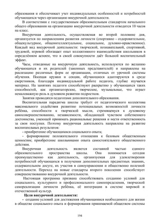 образования и обеспечивает учет индивидуальных особенностей и потребностей
обучающихся через организацию внеурочной деятельности.
В соответствии с государственным образовательным стандартом начального
общего образования на организацию внеурочной деятельности отводится 10 часов
на класс.
Внеурочная деятельность, осуществляемая во второй половине дня,
организуется по направлениям развития личности (спортивно - оздоровительное,
общекультурное, общеинтеллектуальное, социальное, духовно-нравственное).
Каждый вид внеурочной деятельности: творческой, познавательной, спортивной,
трудовой, игровой обогащает опыт коллективного взаимодействия школьников в
определённом аспекте, что в своей совокупности даёт большой воспитательный
эффект.
Часы, отводимые на внеурочную деятельность, используются по желанию
обучающихся и их родителей (законных представителей) и направлены на
реализацию различных форм ее организации, отличных от урочной системы
обучения. Посещая кружки и секции, обучающиеся адаптируются в среде
сверстников, благодаря индивидуальной работе педагога, глубже изучается
материал. На занятиях педагоги способствуют раскрытию у обучающихся таких
способностей, как организаторские, творческие, музыкальные, что играет
немаловажную роль в духовном развитии подростков.
Занятия проводятся педагогами дополнительного образования.
Воспитательная парадигма школы требует от педагогического коллектива
максимального содействия развитию потенциальных возможностей личности
ребёнка, способности к творческой мысли, стремящемуся к духовному
самосовершенствованию, независимости, обладающей чувством собственного
достоинства, умеющей принимать рациональные решения и нести ответственность
за свои поступки. Поэтому внеурочная деятельность направлена на развитие
воспитательных результатов:
- приобретение обучающимися социального опыта;
- формирование положительного отношения к базовым общественным
ценностям; приобретение школьниками опыта самостоятельного общественного
действия.
Внеурочная деятельность является составной частью единого
образовательного пространства школы. Она понимается сегодня
преимущественно как деятельность, организуемая для удовлетворения
потребностей обучающихся в получении дополнительных предметных знаниях,
содержательном досуге, их участия в самоуправлении и общественно полезной
деятельности. Переход на новые стандарты второго поколения способствует
совершенствованию внеурочной деятельности.
Настоящая программа призвана способствовать созданию условий для
социального, культурного и профессионального самоопределения, творческой
самореализации личности ребёнка, её интеграции в системе мировой и
отечественной культур.
Цели внеурочной деятельности:
- создание условий для достижения обучающимися необходимого для жизни
в обществе социального опыта и формирования принимаемой обществом системы
194
 