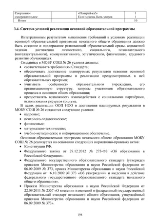Спортивно-
оздоровительное
«Поиграй-ка!»
Если хочешь быть здоров
1
1
Итого 10
3.4. Система условий реализации основной образовательной программы
Интегративным результатом выполнения требований к условиям реализации
основной образовательной программы начального общего образования должно
быть создание и поддержание развивающей образовательной среды, адекватной
задачам достижения личностного, социального, познавательного
(интеллектуального), коммуникативного, эстетического, физического, трудового
развития обучающихся.
Созданные в МОБУ СОШ № 26 условия должны:
• соответствовать требованиям Стандарта;
• обеспечивать достижение планируемых результатов освоения основной
образовательной программы и реализацию предусмотренных в ней
образовательных программ;
• учитывать особенности образовательного учреждения, его
организационную структуру, запросы участников образовательного
процесса в основном общем образовании;
• предоставлять возможность взаимодействия с социальными партнёрами,
использования ресурсов социума.
В целях реализации ООП НОО и достижения планируемых результатов в
МОБУ СОШ № 26 создаются следующие условия:
• кадровые;
• психолого-педагогические;
• финансовые;
• материально-технические;
• учебно-методическое и информационное обеспечение.
Основная образовательная программа начального общего образования МОБУ
СОШ № 26 реализуется на основании следующих нормативно-правовых актов:
• Конституции РФ.
• Федерального закона от 29.12.2012 № 273-ФЗ «Об образовании в
Российской Федерации».
• Федерального государственного образовательного стандарта (утвержден
приказом Министерства образования и науки Российской федерации от
06.09.2009 № 373, приказ Министерства образования и науки Российской
Федерации от 16.10.2009 № 373 «Об утверждении и введении в действие
федерального государственного образовательного стандарта начального
общего образования».
• Приказа Министерства образования и науки Российской Федерации от
22.09.2011 № 2357 «О внесении изменений в федеральный государственный
образовательный стандарт начального общего образования, утверждённый
приказом Министерства образования и науки Российской федерации от
06.09.2009 № 373».
198
 