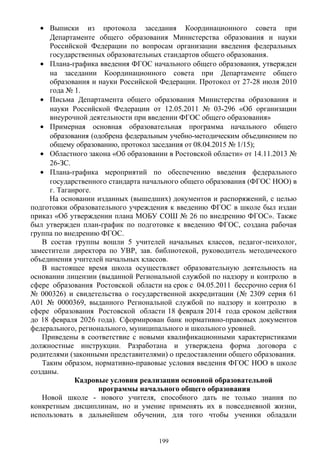 • Выписки из протокола заседания Координационного совета при
Департаменте общего образования Министерства образования и науки
Российской Федерации по вопросам организации введения федеральных
государственных образовательных стандартов общего образования.
• Плана-графика введения ФГОС начального общего образования, утвержден
на заседании Координационного совета при Департаменте общего
образования и науки Российской Федерации. Протокол от 27-28 июля 2010
года № 1.
• Письма Департамента общего образования Министерства образования и
науки Российской Федерации от 12.05.2011 № 03-296 «Об организации
внеурочной деятельности при введении ФГОС общего образования»
• Примерная основная образовательная программа начального общего
образования (одобрена федеральным учебно-методическим объединением по
общему образованию, протокол заседания от 08.04.2015 № 1/15);
• Областного закона «Об образовании в Ростовской области» от 14.11.2013 №
26-ЗС.
• Плана-графика мероприятий по обеспечению введения федерального
государственного стандарта начального общего образования (ФГОС НОО) в
г. Таганроге.
На основании изданных (вышедших) документов и распоряжений, с целью
подготовки образовательного учреждения к введению ФГОС в школе был издан
приказ «Об утверждении плана МОБУ СОШ № 26 по внедрению ФГОС». Также
был утвержден план-график по подготовке к введению ФГОС, создана рабочая
группа по внедрению ФГОС.
В состав группы вошли 5 учителей начальных классов, педагог-психолог,
заместители директора по УВР, зав. библиотекой, руководитель методического
объединения учителей начальных классов.
В настоящее время школа осуществляет образовательную деятельность на
основании лицензии (выданной Региональной службой по надзору и контролю в
сфере образования Ростовской области на срок с 04.05.2011 бессрочно серия 61
№ 000326) и свидетельства о государственной аккредитации (№ 2309 серия 61
А01 № 0000369, выданного Региональной службой по надзору и контролю в
сфере образования Ростовской области 18 февраля 2014 года сроком действия
до 18 февраля 2026 года). Сформирован банк нормативно-правовых документов
федерального, регионального, муниципального и школьного уровней.
Приведены в соответствие с новыми квалификационными характеристиками
должностные инструкции. Разработана и утверждена форма договора с
родителями (законными представителями) о предоставлении общего образования.
Таким образом, нормативно-правовые условия введения ФГОС НОО в школе
созданы.
Кадровые условия реализации основной образовательной
программы начального общего образования
Новой школе - нового учителя, способного дать не только знания по
конкретным дисциплинам, но и умение применять их в повседневной жизни,
использовать в дальнейшем обучении, для того чтобы ученики обладали
199
 