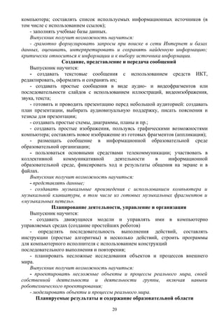 компьютера; составлять список используемых информационных источников (в
том числе с использованием ссылок);
- заполнять учебные базы данных.
Выпускник получит возможность научиться:
- грамотно формулировать запросы при поиске в сети Интернет и базах
данных, оценивать, интерпретировать и сохранять найденную информацию;
критически относиться к информации и к выбору источника информации.
Создание, представление и передача сообщений
Выпускник научится:
- создавать текстовые сообщения с использованием средств ИКТ,
редактировать, оформлять и сохранять их;
- создавать простые сообщения в виде аудио- и видеофрагментов или
последовательности слайдов с использованием иллюстраций, видеоизображения,
звука, текста;
- готовить и проводить презентацию перед небольшой аудиторией: создавать
план презентации, выбирать аудиовизуальную поддержку, писать пояснения и
тезисы для презентации;
- создавать простые схемы, диаграммы, планы и пр.;
- создавать простые изображения, пользуясь графическими возможностями
компьютера; составлять новое изображение из готовых фрагментов (аппликация);
- размещать сообщение в информационной образовательной среде
образовательной организации;
- пользоваться основными средствами телекоммуникации; участвовать в
коллективной коммуникативной деятельности в информационной
образовательной среде, фиксировать ход и результаты общения на экране и в
файлах.
Выпускник получит возможность научиться:
- представлять данные;
- создавать музыкальные произведения с использованием компьютера и
музыкальной клавиатуры, в том числе из готовых музыкальных фрагментов и
«музыкальных петель».
Планирование деятельности, управление и организация
Выпускник научится:
- создавать движущиеся модели и управлять ими в компьютерно
управляемых средах (создание простейших роботов)
- определять последовательность выполнения действий, составлять
инструкции (простые алгоритмы) в несколько действий, строить программы
для компьютерного исполнителя с использованием конструкций
последовательного выполнения и повторения;
- планировать несложные исследования объектов и процессов внешнего
мира.
Выпускник получит возможность научиться:
- проектировать несложные объекты и процессы реального мира, своей
собственной деятельности и деятельности группы, включая навыки
роботехнического проектирования;
- моделировать объекты и процессы реального мира.
Планируемые результаты и содержание образовательной области
20
 