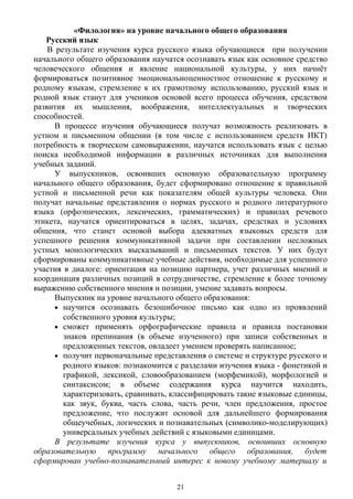 «Филология» на уровне начального общего образования
Русский язык
В результате изучения курса русского языка обучающиеся при получении
начального общего образования научатся осознавать язык как основное средство
человеческого общения и явление национальной культуры, у них начнёт
формироваться позитивное эмоциональноценностное отношение к русскому и
родному языкам, стремление к их грамотному использованию, русский язык и
родной язык станут для учеников основой всего процесса обучения, средством
развития их мышления, воображения, интеллектуальных и творческих
способностей.
В процессе изучения обучающиеся получат возможность реализовать в
устном и письменном общении (в том числе с использованием средств ИКТ)
потребность в творческом самовыражении, научатся использовать язык с целью
поиска необходимой информации в различных источниках для выполнения
учебных заданий.
У выпускников, освоивших основную образовательную программу
начального общего образования, будет сформировано отношение к правильной
устной и письменной речи как показателям общей культуры человека. Они
получат начальные представления о нормах русского и родного литературного
языка (орфоэпических, лексических, грамматических) и правилах речевого
этикета, научатся ориентироваться в целях, задачах, средствах и условиях
общения, что станет основой выбора адекватных языковых средств для
успешного решения коммуникативной задачи при составлении несложных
устных монологических высказываний и письменных текстов. У них будут
сформированы коммуникативные учебные действия, необходимые для успешного
участия в диалоге: ориентация на позицию партнера, учет различных мнений и
координация различных позиций в сотрудничестве, стремление к более точному
выражению собственного мнения и позиции, умение задавать вопросы.
Выпускник на уровне начального общего образования:
• научится осознавать безошибочное письмо как одно из проявлений
собственного уровня культуры;
• сможет применять орфографические правила и правила постановки
знаков препинания (в объеме изученного) при записи собственных и
предложенных текстов, овладеет умением проверять написанное;
• получит первоначальные представления о системе и структуре русского и
родного языков: познакомится с разделами изучения языка - фонетикой и
графикой, лексикой, словообразованием (морфемикой), морфологией и
синтаксисом; в объеме содержания курса научится находить,
характеризовать, сравнивать, классифицировать такие языковые единицы,
как звук, буква, часть слова, часть речи, член предложения, простое
предложение, что послужит основой для дальнейшего формирования
общеучебных, логических и познавательных (символико-моделирующих)
универсальных учебных действий с языковыми единицами.
В результате изучения курса у выпускников, освоивших основную
образовательную программу начального общего образования, будет
сформирован учебно-познавательный интерес к новому учебному материалу и
21
 