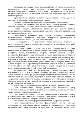 - осознавать значимость чтения для дальнейшего обучения, саморазвития;
воспринимать чтение как источник эстетического, нравственного,
познавательного опыта; понимать цель чтения: удовлетворение читательского
интереса и приобретение опыта чтения, поиск фактов и суждений, аргументации,
иной информации;
- прогнозировать содержание текста художественного произведения по
заголовку, автору, жанру и осознавать цель чтения;
- читать со скоростью, позволяющей понимать смысл прочитанного;
- различать на практическом уровне виды текстов (художественный,
учебный, справочный), опираясь на особенности каждого вида текста;
- читать (вслух) выразительно доступные для данного возраста
прозаические произведения и декламировать стихотворные произведения после
предварительной подготовки;
- использовать различные виды чтения: изучающее, выборочное
ознакомительное, выборочное поисковое, выборочное просмотровое в
соответствии с целью чтения (для всех видов текстов);
- ориентироваться в содержании художественного, учебного и
научно-популярного текста, понимать его смысл (при чтении вслух и про себя,
при прослушивании):
- для художественных текстов: определять главную мысль и героев
произведения; воспроизводить в воображении словесные художественные образы
и картины жизни, изображенные автором; этически оценивать поступки
персонажей, формировать свое отношение к героям произведения; определять
основные события и устанавливать их последовательность; озаглавливать текст,
передавая в заголовке главную мысль текста; находить в тексте требуемую
информацию (конкретные сведения, факты, описания), заданную в явном виде;
задавать вопросы по содержанию произведения и отвечать на них, подтверждая
ответ примерами из текста; объяснять значение слова с опорой на контекст, с
использованием словарей и другой справочной литературы;
- для научно-популярных текстов: определять основное содержание текста;
озаглавливать текст, в краткой форме отражая в названии основное содержание
текста; находить в тексте требуемую информацию (конкретные сведения, факты,
описания явлений, процессов), заданную в явном виде; задавать вопросы по
содержанию текста и отвечать на них, подтверждая ответ примерами из текста;
объяснять значение слова с опорой на контекст, с использованием словарей и
другой справочной литературы;
- использовать простейшие приемы анализа различных видов текстов:
- для художественных текстов: устанавливать взаимосвязь между
событиями, фактами, поступками (мотивы, последствия), мыслями, чувствами
героев, опираясь на содержание текста;
- для научно-популярных текстов: устанавливать взаимосвязь между
отдельными фактами, событиями, явлениями, описаниями, процессами и между
отдельными частями текста, опираясь на его содержание;
- использовать различные формы интерпретации содержания текстов:
- для художественных текстов: формулировать простые выводы,
основываясь на содержании текста; составлять характеристику персонажа;
интерпретировать текст, опираясь на некоторые его жанровые, структурные,
26
 