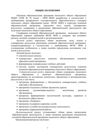 ОБЩИЕ ПОЛОЖЕНИЯ
Основная образовательная программа начального общего образования
МОБУ СОШ № 26 (далее - ООП НОО) разработана в соответствии с
требованиями федерального государственного образовательного стандарта
начального общего образования (далее - ФГОС НОО) к структуре основной
образовательной программы, определяет цель, задачи, планируемые
результаты, содержание и организацию образовательной деятельности при
получении начального общего образования.
Содержание основной образовательной программы начального общего
образования отражает требования ФГОС НОО и содержит три основных
раздела: целевой, содержательный и организационный.
Целевой раздел определяет общее назначение, цели, задачи и
планируемые результаты реализации основной образовательной программы,
конкретизированные в соответствии с требованиями ФГОС НОО и
учитывающие особенности, а также способы определения достижения этих
целей и результатов.
Целевой раздел включает:
• пояснительную записку;
• планируемые результаты освоения обучающимися основной
образовательной программы;
• формирование универсальных учебных действий;
• систему оценки достижения планируемых результатов освоения
основной образовательной программы начального общего образования.
Содержательный раздел определяет общее содержание начального
общего образования и включает образовательные программы,
ориентированные на достижение личностных, предметных и метапредметных
результатов, в том числе:
• программу формирования у обучающихся универсальных учебных
действий у обучающихся;
• программы отдельных учебных предметов, курсов;
• программу духовнонравственного воспитания, развития
обучающихся;
• программу формирования экологической культуры, здорового и
безопасного образа жизни;
• программу «Здоровье»;
• программу поддержки одаренных детей;
• проектную и учебно-исследовательскую деятельность;
• программу коррекционной работы.
Организационный раздел устанавливает общие рамки организации
образовательной деятельности, а также механизм реализации компонентов
основной образовательной программы начального общего образования.
Организационный раздел включает:
3
 