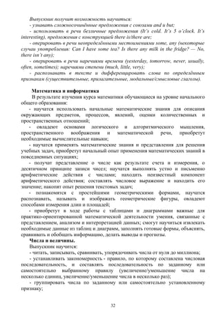 Выпускник получит возможность научиться:
- узнавать сложносочинённые предложения с союзами and и but;
- использовать в речи безличные предложения (It’s cold. It’s 5 o’clock. It’s
interesting), предложения с конструкцией there is/there are;
- оперировать в речи неопределёнными местоимениями some, any (некоторые
случаи употребления: Can I have some tea? Is there any milk in the fridge? — No,
there isn’t any);
- оперировать в речи наречиями времени (yesterday, tomorrow, never, usually,
often, sometimes); наречиями степени (much, little, very);
- распознавать в тексте и дифференцировать слова по определённым
признакам (существительные, прилагательные, модальные/смысловые глаголы).
Математика и информатика
В результате изучения курса математики обучающиеся на уровне начального
общего образования:
- научатся использовать начальные математические знания для описания
окружающих предметов, процессов, явлений, оценки количественных и
пространственных отношений;
- овладеют основами логического и алгоритмического мышления,
пространственного воображения и математической речи, приобретут
необходимые вычислительные навыки;
- научатся применять математические знания и представления для решения
учебных задач, приобретут начальный опыт применения математических знаний в
повседневных ситуациях;
- получат представление о числе как результате счета и измерения, о
десятичном принципе записи чисел; научатся выполнять устно и письменно
арифметические действия с числами; находить неизвестный компонент
арифметического действия; составлять числовое выражение и находить его
значение; накопят опыт решения текстовых задач;
- познакомятся с простейшими геометрическими формами, научатся
распознавать, называть и изображать геометрические фигуры, овладеют
способами измерения длин и площадей;
- приобретут в ходе работы с таблицами и диаграммами важные для
практико-ориентированной математической деятельности умения, связанные с
представлением, анализом и интерпретацией данных; смогут научиться извлекать
необходимые данные из таблиц и диаграмм, заполнять готовые формы, объяснять,
сравнивать и обобщать информацию, делать выводы и прогнозы.
Числа и величины.
Выпускник научится:
- читать, записывать, сравнивать, упорядочивать числа от нуля до миллиона;
- устанавливать закономерность - правило, по которому составлена числовая
последовательность, и составлять последовательность по заданному или
самостоятельно выбранному правилу (увеличение/уменьшение числа на
несколько единиц, увеличение/уменьшение числа в несколько раз);
- группировать числа по заданному или самостоятельно установленному
признаку;
32
 