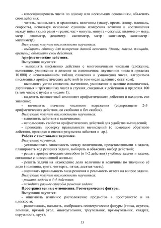 - классифицировать числа по одному или нескольким основаниям, объяснять
свои действия;
- читать, записывать и сравнивать величины (массу, время, длину, площадь,
скорость), используя основные единицы измерения величин и соотношения
между ними (килограмм - грамм; час - минута, минута - секунда; километр - метр,
метр - дециметр, дециметр - сантиметр, метр - сантиметр, сантиметр -
миллиметр).
Выпускник получит возможность научиться:
- выбирать единицу для измерения данной величины (длины, массы, площади,
времени), объяснять свои действия.
Арифметические действия.
Выпускник научится:
- выполнять письменно действия с многозначными числами (сложение,
вычитание, умножение и деление на однозначное, двузначное числа в пределах
10 000) с использованием таблиц сложения и умножения чисел, алгоритмов
письменных арифметических действий (в том числе деления с остатком);
- выполнять устно сложение, вычитание, умножение и деление однозначных,
двузначных и трёхзначных чисел в случаях, сводимых к действиям в пределах 100
(в том числе с нулём и числом 1);
- выделять неизвестный компонент арифметического действия и находить его
значение;
- вычислять значение числового выражения (содержащего 2-3 
арифметических действия, со скобками и без скобок).
Выпускник получит возможность научиться:
- выполнять действия с величинами;
- использовать свойства арифметических действий для удобства вычислений;
- проводить проверку правильности вычислений (с помощью обратного
действия, прикидки и оценки результата действия и др.). 
Работа с текстовыми задачами.
Выпускник научится:
- устанавливать зависимость между величинами, представленными в задаче,
планировать ход решения задачи, выбирать и объяснять выбор действий;
- решать арифметическим способом (в 1-2 действия) учебные задачи и задачи,
связанные с повседневной жизнью;
- решать задачи на нахождение доли величины и величины по значению её
доли (половина, треть, четверть, пятая, десятая часть);
- оценивать правильность хода решения и реальность ответа на вопрос задачи.
Выпускник получит возможность научиться:
- решать задачи в 3-4 действия;
- находить разные способы решения задачи.
Пространственные отношения. Геометрические фигуры.
Выпускник научится:
- описывать взаимное расположение предметов в пространстве и на
плоскости;
- распознавать, называть, изображать геометрические фигуры (точка, отрезок,
ломаная, прямой угол, многоугольник, треугольник, прямоугольник, квадрат,
окружность, круг);
33
 