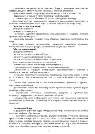 - выполнять построение геометрических фигур с заданными измерениями
(отрезок, квадрат, прямоугольник) с помощью линейки, угольника;
- использовать свойства прямоугольника и квадрата для решения задач;
- распознавать и называть геометрические тела (куб, шар);
- соотносить реальные объекты с моделями геометрических фигур.
Выпускник получит возможность научиться распознавать, различать и
называть геометрические тела: параллелепипед, пирамиду, цилиндр, конус.
Геометрические величины.
Выпускник научится:
- измерять длину отрезка;
- вычислять периметр треугольника, прямоугольника и квадрата, площадь
прямоугольника и квадрата;
- оценивать размеры геометрических объектов, расстояния приближённо (на
глаз).
Выпускник получит возможность научиться вычислять периметр
многоугольника, площадь фигуры, составленной из прямоугольников.
Работа с информацией.
Выпускник научится:
- читать несложные готовые таблицы;
- заполнять несложные готовые таблицы;
- читать несложные готовые столбчатые диаграммы.
Выпускник получит возможность научиться:
- читать несложные готовые круговые диаграммы;
- достраивать несложную готовую столбчатую диаграмму;
- сравнивать и обобщать информацию, представленную в строках и
столбцах несложных таблиц и диаграмм;
- понимать простейшие выражения, содержащие логические связки и слова
(«…и…», «если… то…», «верно/неверно, что…», «каждый», «все», «некоторые»,
«не»);
- составлять, записывать и выполнять инструкцию (простой алгоритм),
план поиска информации;
- распознавать одну и ту же информацию, представленную в разной форме
(таблицы и диаграммы);
- планировать несложные исследования, собирать и представлять
полученную информацию с помощью таблиц и диаграмм;
- интерпретировать информацию, полученную при проведении несложных
исследований (объяснять, сравнивать и обобщать данные, делать выводы и
прогнозы).
Окружающий мир
В результате изучения курса «Окружающий мир» обучающиеся на уровне
начального общего образования:
- получат возможность расширить, систематизировать и углубить исходные
представления о природных и социальных объектах и явлениях как компонентах
единого мира, овладеть основами практико-ориентированных знаний о природе,
человеке и обществе, приобрести целостный взгляд на мир в его органичном
единстве и разнообразии природы, народов, культур и религий;
34
 