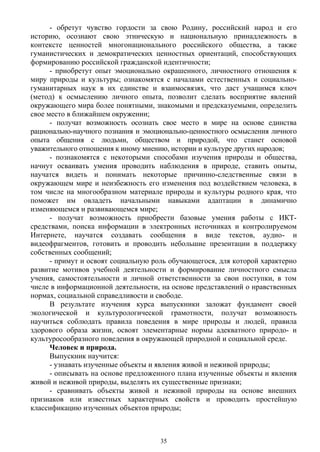 - обретут чувство гордости за свою Родину, российский народ и его
историю, осознают свою этническую и национальную принадлежность в
контексте ценностей многонационального российского общества, а также
гуманистических и демократических ценностных ориентаций, способствующих
формированию российской гражданской идентичности;
- приобретут опыт эмоционально окрашенного, личностного отношения к
миру природы и культуры; ознакомятся с началами естественных и социально-
гуманитарных наук в их единстве и взаимосвязях, что даст учащимся ключ
(метод) к осмыслению личного опыта, позволит сделать восприятие явлений
окружающего мира более понятными, знакомыми и предсказуемыми, определить
свое место в ближайшем окружении;
- получат возможность осознать свое место в мире на основе единства
рационально-научного познания и эмоционально-ценностного осмысления личного
опыта общения с людьми, обществом и природой, что станет основой
уважительного отношения к иному мнению, истории и культуре других народов;
- познакомятся с некоторыми способами изучения природы и общества,
начнут осваивать умения проводить наблюдения в природе, ставить опыты,
научатся видеть и понимать некоторые причинно-следственные связи в
окружающем мире и неизбежность его изменения под воздействием человека, в
том числе на многообразном материале природы и культуры родного края, что
поможет им овладеть начальными навыками адаптации в динамично
изменяющемся и развивающемся мире;
- получат возможность приобрести базовые умения работы с ИКТ-
средствами, поиска информации в электронных источниках и контролируемом
Интернете, научатся создавать сообщения в виде текстов, аудио- и
видеофрагментов, готовить и проводить небольшие презентации в поддержку
собственных сообщений;
- примут и освоят социальную роль обучающегося, для которой характерно
развитие мотивов учебной деятельности и формирование личностного смысла
учения, самостоятельности и личной ответственности за свои поступки, в том
числе в информационной деятельности, на основе представлений о нравственных
нормах, социальной справедливости и свободе.
В результате изучения курса выпускники заложат фундамент своей
экологической и культурологической грамотности, получат возможность
научиться соблюдать правила поведения в мире природы и людей, правила
здорового образа жизни, освоят элементарные нормы адекватного природо- и
культуросообразного поведения в окружающей природной и социальной среде.
Человек и природа.
Выпускник научится:
- узнавать изученные объекты и явления живой и неживой природы;
- описывать на основе предложенного плана изученные объекты и явления
живой и неживой природы, выделять их существенные признаки;
- сравнивать объекты живой и неживой природы на основе внешних
признаков или известных характерных свойств и проводить простейшую
классификацию изученных объектов природы;
35
 