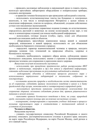 - проводить несложные наблюдения в окружающей среде и ставить опыты,
используя простейшее лабораторное оборудование и измерительные приборы;
следовать инструкциям
- и правилам техники безопасности при проведении наблюдений и опытов;
- использовать естественнонаучные тексты (на бумажных и электронных
носителях, в том числе в контролируемом Интернете) с целью поиска и
извлечения информации, ответов на вопросы, объяснений, создания собственных
устных или письменных высказываний;
- использовать различные справочные издания (словарь по естествознанию,
определитель растений и животных на основе иллюстраций, атлас карт, в том
числе и компьютерные издания) для поиска необходимой информации;
- использовать готовые модели (глобус, карту, план) для объяснения
явлений или описания свойств объектов;
- обнаруживать простейшие взаимосвязи между живой и неживой
природой, взаимосвязи в живой природе; использовать их для объяснения
необходимости бережного отношения к природе;
- определять характер взаимоотношений человека и природы, находить
примеры влияния этих отношений на природные объекты, здоровье и
безопасность человека;
- понимать необходимость здорового образа жизни, соблюдения правил
безопасного поведения; использовать знания о строении и функционировании
организма человека для сохранения и укрепления своего здоровья.
Выпускник получит возможность научиться:
- использовать при проведении практических работ инструменты ИКТ
(фото- и видеокамеру, микрофон и др.) для записи и обработки информации, 
готовить небольшие презентации по результатам наблюдений и опытов;
- моделировать объекты и отдельные процессы реального мира с
использованием виртуальных лабораторий и механизмов, собранных из
конструктора;
- осознавать ценность природы и необходимость нести ответственность
за её сохранение, соблюдать правила экологичного поведения в школе и в быту
(раздельный сбор мусора, экономия воды и электроэнергии) и природной среде;
- пользоваться простыми навыками самоконтроля самочувствия для
сохранения здоровья; осознанно соблюдать режим дня, правила рационального
питания и личной гигиены;
- выполнять правила безопасного поведения в доме, на улице, природной
среде, оказывать первую помощь при несложных несчастных случаях;
- планировать, контролировать и оценивать учебные действия в процессе
познания окружающего мира в соответствии с поставленной задачей и
условиями её реализации.
Человек и общество.
Выпускник научится:
- узнавать государственную символику Российской Федерации и своего
региона; описывать достопримечательности столицы и родного края; находить
на карте мира Российскую Федерацию, на карте России Москву, свой регион и
его главный город;
36
 
