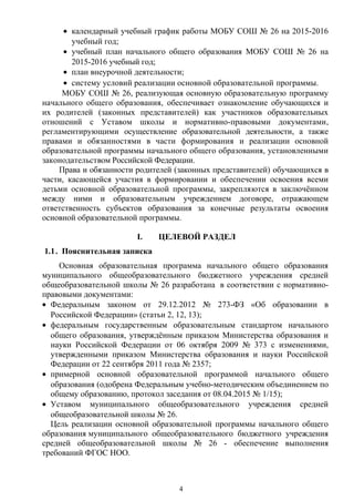 • календарный учебный график работы МОБУ СОШ № 26 на 2015-2016
учебный год;
• учебный план начального общего образования МОБУ СОШ № 26 на
2015-2016 учебный год;
• план внеурочной деятельности;
• систему условий реализации основной образовательной программы.
МОБУ СОШ № 26, реализующая основную образовательную программу
начального общего образования, обеспечивает ознакомление обучающихся и
их родителей (законных представителей) как участников образовательных
отношений с Уставом школы и нормативно-правовыми документами,
регламентирующими осуществление образовательной деятельности, а также
правами и обязанностями в части формирования и реализации основной
образовательной программы начального общего образования, установленными
законодательством Российской Федерации.
Права и обязанности родителей (законных представителей) обучающихся в
части, касающейся участия в формировании и обеспечении освоения всеми
детьми основной образовательной программы, закрепляются в заключённом
между ними и образовательным учреждением договоре, отражающем
ответственность субъектов образования за конечные результаты освоения
основной образовательной программы.
I. ЦЕЛЕВОЙ РАЗДЕЛ
1.1. Пояснительная записка
Основная образовательная программа начального общего образования
муниципального общеобразовательного бюджетного учреждения средней
общеобразовательной школы № 26 разработана в соответствии с нормативно-
правовыми документами:
• Федеральным законом от 29.12.2012 № 273-ФЗ «Об образовании в
Российской Федерации» (статьи 2, 12, 13);
• федеральным государственным образовательным стандартом начального
общего образования, утверждённым приказом Министерства образования и
науки Российской Федерации от 06 октября 2009 № 373 с изменениями,
утвержденными приказом Министерства образования и науки Российской
Федерации от 22 сентября 2011 года № 2357;
• примерной основной образовательной программой начального общего
образования (одобрена Федеральным учебно-методическим объединением по
общему образованию, протокол заседания от 08.04.2015 № 1/15);
• Уставом муниципального общеобразовательного учреждения средней
общеобразовательной школы № 26.
Цель реализации основной образовательной программы начального общего
образования муниципального общеобразовательного бюджетного учреждения
средней общеобразовательной школы № 26 - обеспечение выполнения
требований ФГОС НОО.
4
 