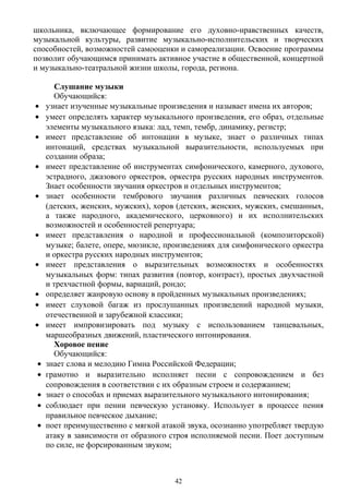 школьника, включающее формирование его духовно-нравственных качеств,
музыкальной культуры, развитие музыкально-исполнительских и творческих
способностей, возможностей самооценки и самореализации. Освоение программы
позволит обучающимся принимать активное участие в общественной, концертной
и музыкально-театральной жизни школы, города, региона.
Слушание музыки
Обучающийся:
• узнает изученные музыкальные произведения и называет имена их авторов;
• умеет определять характер музыкального произведения, его образ, отдельные
элементы музыкального языка: лад, темп, тембр, динамику, регистр;
• имеет представление об интонации в музыке, знает о различных типах
интонаций, средствах музыкальной выразительности, используемых при
создании образа;
• имеет представление об инструментах симфонического, камерного, духового,
эстрадного, джазового оркестров, оркестра русских народных инструментов.
Знает особенности звучания оркестров и отдельных инструментов;
• знает особенности тембрового звучания различных певческих голосов
(детских, женских, мужских), хоров (детских, женских, мужских, смешанных,
а также народного, академического, церковного) и их исполнительских
возможностей и особенностей репертуара;
• имеет представления о народной и профессиональной (композиторской)
музыке; балете, опере, мюзикле, произведениях для симфонического оркестра
и оркестра русских народных инструментов;
• имеет представления о выразительных возможностях и особенностях
музыкальных форм: типах развития (повтор, контраст), простых двухчастной
и трехчастной формы, вариаций, рондо;
• определяет жанровую основу в пройденных музыкальных произведениях;
• имеет слуховой багаж из прослушанных произведений народной музыки,
отечественной и зарубежной классики;
• имеет импровизировать под музыку с использованием танцевальных,
маршеобразных движений, пластического интонирования.
Хоровое пение
Обучающийся:
• знает слова и мелодию Гимна Российской Федерации;
• грамотно и выразительно исполняет песни с сопровождением и без
сопровождения в соответствии с их образным строем и содержанием;
• знает о способах и приемах выразительного музыкального интонирования;
• соблюдает при пении певческую установку. Использует в процессе пения
правильное певческое дыхание;
• поет преимущественно с мягкой атакой звука, осознанно употребляет твердую
атаку в зависимости от образного строя исполняемой песни. Поет доступным
по силе, не форсированным звуком;
42
 