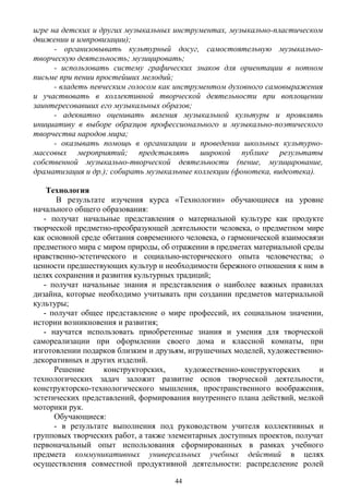 игре на детских и других музыкальных инструментах, музыкально-пластическом
движении и импровизации);
- организовывать культурный досуг, самостоятельную музыкально-
творческую деятельность; музицировать;
- использовать систему графических знаков для ориентации в нотном
письме при пении простейших мелодий;
- владеть певческим голосом как инструментом духовного самовыражения
и участвовать в коллективной творческой деятельности при воплощении
заинтересовавших его музыкальных образов;
- адекватно оценивать явления музыкальной культуры и проявлять
инициативу в выборе образцов профессионального и музыкально-поэтического
творчества народов мира;
- оказывать помощь в организации и проведении школьных культурно-
массовых мероприятий; представлять широкой публике результаты
собственной музыкально-творческой деятельности (пение, музицирование,
драматизация и др.); собирать музыкальные коллекции (фонотека, видеотека).
Технология
В результате изучения курса «Технологии» обучающиеся на уровне
начального общего образования:
- получат начальные представления о материальной культуре как продукте
творческой предметно-преобразующей деятельности человека, о предметном мире
как основной среде обитания современного человека, о гармонической взаимосвязи
предметного мира с миром природы, об отражении в предметах материальной среды
нравственно-эстетического и социально-исторического опыта человечества; о
ценности предшествующих культур и необходимости бережного отношения к ним в
целях сохранения и развития культурных традиций;
- получат начальные знания и представления о наиболее важных правилах
дизайна, которые необходимо учитывать при создании предметов материальной
культуры;
- получат общее представление о мире профессий, их социальном значении,
истории возникновения и развития;
- научатся использовать приобретенные знания и умения для творческой
самореализации при оформлении своего дома и классной комнаты, при
изготовлении подарков близким и друзьям, игрушечных моделей, художественно-
декоративных и других изделий.
Решение конструкторских, художественно-конструкторских и
технологических задач заложит развитие основ творческой деятельности,
конструкторско-технологического мышления, пространственного воображения,
эстетических представлений, формирования внутреннего плана действий, мелкой
моторики рук.
Обучающиеся:
- в результате выполнения под руководством учителя коллективных и
групповых творческих работ, а также элементарных доступных проектов, получат
первоначальный опыт использования сформированных в рамках учебного
предмета коммуникативных универсальных учебных действий в целях
осуществления совместной продуктивной деятельности: распределение ролей
44
 