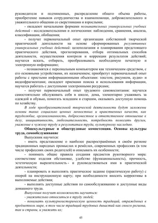 руководителя и подчиненных, распределение общего объема работы,
приобретение навыков сотрудничества и взаимопомощи, доброжелательного и
уважительного общения со сверстниками и взрослыми;
- овладеют начальными формами познавательных универсальных учебных
действий - исследовательскими и логическими: наблюдения, сравнения, анализа,
классификации, обобщения;
- получат первоначальный опыт организации собственной творческой
практической деятельности на основе сформированных регулятивных
универсальных учебных действий: целеполагания и планирования предстоящего
практического действия, прогнозирования, отбора оптимальных способов
деятельности, осуществления контроля и коррекции результатов действий;
научатся искать, отбирать, преобразовывать необходимую печатную и
электронную информацию;
- познакомятся с персональным компьютером как техническим средством, с
его основными устройствами, их назначением; приобретут первоначальный опыт
работы с простыми информационными объектами: текстом, рисунком, аудио- и
видеофрагментами; овладеют приемами поиска и использования информации,
научатся работать с доступными электронными ресурсами;
- получат первоначальный опыт трудового самовоспитания: научатся
самостоятельно обслуживать себя в школе, дома, элементарно ухаживать за
одеждой и обувью, помогать младшим и старшим, оказывать доступную помощь
по хозяйству.
В ходе преобразовательной творческой деятельности будут заложены
основы таких социально ценных личностных и нравственных качеств, как
трудолюбие, организованность, добросовестное и ответственное отношение к
делу, инициативность, любознательность, потребность помогать другим,
уважение к чужому труду и результатам труда, культурному наследию.
Общекультурные и общетрудовые компетенции. Основы культуры
труда, самообслуживание
Выпускник научится:
- иметь представление о наиболее распространённых в своём регионе
традиционных народных промыслах и ремёслах, современных профессиях (в том
числе профессиях своих родителей) и описывать их особенности;
- понимать общие правила создания предметов рукотворного мира:
соответствие изделия обстановке, удобство (функциональность), прочность,
эстетическую выразительность - и руководствоваться ими в практической
деятельности;
- планировать и выполнять практическое задание (практическую работу) с
опорой на инструкционную карту; при необходимости вносить коррективы в
выполняемые действия;
- выполнять доступные действия по самообслуживанию и доступные виды
домашнего труда.
Выпускник получит возможность научиться:
- уважительно относиться к труду людей;
- понимать культурноисторическую ценность традиций, отражённых в
предметном мире, в том числе традиций трудовых династий как своего региона,
так и страны, и уважать их;
45
 