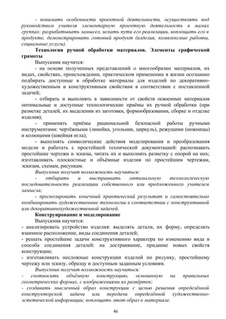 - понимать особенности проектной деятельности, осуществлять под
руководством учителя элементарную проектную деятельность в малых
группах: разрабатывать замысел, искать пути его реализации, воплощать его в
продукте, демонстрировать готовый продукт (изделия, комплексные работы,
социальные услуги).
Технология ручной обработки материалов. Элементы графической
грамоты
Выпускник научится:
- на основе полученных представлений о многообразии материалов, их
видах, свойствах, происхождении, практическом применении в жизни осознанно
подбирать доступные в обработке материалы для изделий по декоративно-
художественным и конструктивным свойствам в соответствии с поставленной
задачей;
- отбирать и выполнять в зависимости от свойств освоенных материалов
оптимальные и доступные технологические приёмы их ручной обработки (при
разметке деталей, их выделении из заготовки, формообразовании, сборке и отделке
изделия);
- применять приёмы рациональной безопасной работы ручными
инструментами: чертёжными (линейка, угольник, циркуль), режущими (ножницы)
и колющими (швейная игла);
- выполнять символические действия моделирования и преобразования
модели и работать с простейшей технической документацией: распознавать
простейшие чертежи и эскизы, читать их и выполнять разметку с опорой на них;
изготавливать плоскостные и объёмные изделия по простейшим чертежам,
эскизам, схемам, рисункам.
Выпускник получит возможность научиться:
- отбирать и выстраивать оптимальную технологическую
последовательность реализации собственного или предложенного учителем
замысла;
- прогнозировать конечный практический результат и самостоятельно
комбинировать художественные технологии в соответствии с конструктивной
или декоративнохудожественной задачей.
Конструирование и моделирование
Выпускник научится:
- анализировать устройство изделия: выделять детали, их форму, определять
взаимное расположение, виды соединения деталей;
- решать простейшие задачи конструктивного характера по изменению вида и
способа соединения деталей: на достраивание, придание новых свойств
конструкции;
- изготавливать несложные конструкции изделий по рисунку, простейшему
чертежу или эскизу, образцу и доступным заданным условиям.
Выпускник получит возможность научиться:
- соотносить объёмную конструкцию, основанную на правильных
геометрических формах, с изображениями их развёрток;
- создавать мысленный образ конструкции с целью решения определённой
конструкторской задачи или передачи определённой художественно-
эстетической информации; воплощать этот образ в материале.
46
 