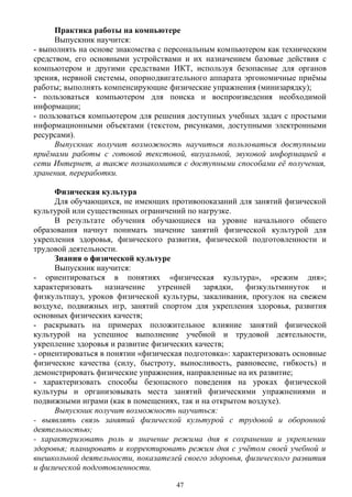 Практика работы на компьютере
Выпускник научится:
- выполнять на основе знакомства с персональным компьютером как техническим
средством, его основными устройствами и их назначением базовые действия с
компьютером и другими средствами ИКТ, используя безопасные для органов
зрения, нервной системы, опорнодвигательного аппарата эргономичные приёмы
работы; выполнять компенсирующие физические упражнения (минизарядку);
- пользоваться компьютером для поиска и воспроизведения необходимой
информации;
- пользоваться компьютером для решения доступных учебных задач с простыми
информационными объектами (текстом, рисунками, доступными электронными
ресурсами).
Выпускник получит возможность научиться пользоваться доступными
приёмами работы с готовой текстовой, визуальной, звуковой информацией в
сети Интернет, а также познакомится с доступными способами её получения,
хранения, переработки.
Физическая культура
Для обучающихся, не имеющих противопоказаний для занятий физической
культурой или существенных ограничений по нагрузке.
В результате обучения обучающиеся на уровне начального общего
образования начнут понимать значение занятий физической культурой для
укрепления здоровья, физического развития, физической подготовленности и
трудовой деятельности.
Знания о физической культуре
Выпускник научится:
- ориентироваться в понятиях «физическая культура», «режим дня»;
характеризовать назначение утренней зарядки, физкультминуток и
физкультпауз, уроков физической культуры, закаливания, прогулок на свежем
воздухе, подвижных игр, занятий спортом для укрепления здоровья, развития
основных физических качеств;
- раскрывать на примерах положительное влияние занятий физической
культурой на успешное выполнение учебной и трудовой деятельности,
укрепление здоровья и развитие физических качеств;
- ориентироваться в понятии «физическая подготовка»: характеризовать основные
физические качества (силу, быстроту, выносливость, равновесие, гибкость) и
демонстрировать физические упражнения, направленные на их развитие;
- характеризовать способы безопасного поведения на уроках физической
культуры и организовывать места занятий физическими упражнениями и
подвижными играми (как в помещениях, так и на открытом воздухе).
Выпускник получит возможность научиться:
- выявлять связь занятий физической культурой с трудовой и оборонной
деятельностью;
- характеризовать роль и значение режима дня в сохранении и укреплении
здоровья; планировать и корректировать режим дня с учётом своей учебной и
внешкольной деятельности, показателей своего здоровья, физического развития
и физической подготовленности.
47
 
