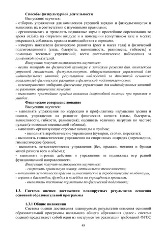 Способы физкультурной деятельности
Выпускник научится:
- отбирать упражнения для комплексов утренней зарядки и физкультминуток и
выполнять их в соответствии с изученными правилами;
- организовывать и проводить подвижные игры и простейшие соревнования во
время отдыха на открытом воздухе и в помещении (спортивном зале и местах
рекреации), соблюдать правила взаимодействия с игроками;
- измерять показатели физического развития (рост и масса тела) и физической
подготовленности (сила, быстрота, выносливость, равновесие, гибкость) с
помощью тестовых упражнений; вести систематические наблюдения за
динамикой показателей.
Выпускник получит возможность научиться:
- вести тетрадь по физической культуре с записями режима дня, комплексов
утренней гимнастики, физкультминуток, общеразвивающих упражнений для
индивидуальных занятий, результатов наблюдений за динамикой основных
показателей физического развития и физической подготовленности;
- целенаправленно отбирать физические упражнения для индивидуальных занятий
по развитию физических качеств;
- выполнять простейшие приёмы оказания доврачебной помощи при травмах и
ушибах.
Физическое совершенствование
Выпускник научится:
- выполнять упражнения по коррекции и профилактике нарушения зрения и
осанки, упражнения на развитие физических качеств (силы, быстроты,
выносливости, гибкости, равновесия); оценивать величину нагрузки по частоте
пульса (с помощью специальной таблицы);
- выполнять организующие строевые команды и приёмы;
- выполнять акробатические упражнения (кувырки, стойки, перекаты);
- выполнять гимнастические упражнения на спортивных снарядах (перекладина,
гимнастическое бревно);
- выполнять легкоатлетические упражнения (бег, прыжки, метания и броски
мячей разного веса и объёма);
- выполнять игровые действия и упражнения из подвижных игр разной
функциональной направленности.
Выпускник получит возможность научиться:
- сохранять правильную осанку, оптимальное телосложение;
- выполнять эстетически красиво гимнастические и акробатические комбинации;
- играть в баскетбол, футбол и волейбол по упрощённым правилам;
- выполнять тестовые нормативы по физической подготовке;
1.3. Система оценки достижения планируемых результатов освоения
основной образовательной программы
1.3.1 Общие положения
Система оценки достижения планируемых результатов освоения основной
образовательной программы начального общего образования (далее - система
оценки) представляет собой один из инструментов реализации требований ФГОС
48
 