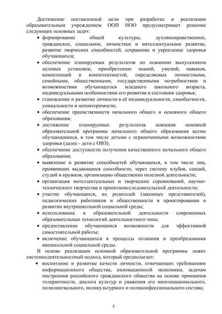 Достижение поставленной цели при разработке и реализации
образовательным учреждением ООП НОО предусматривает решение
следующих основных задач:
• формирование общей культуры, духовнонравственное,
гражданское, социальное, личностное и интеллектуальное развитие,
развитие творческих способностей, сохранение и укрепление здоровья
обучающихся;
• обеспечение планируемых результатов по освоению выпускником
целевых установок, приобретению знаний, умений, навыков,
компетенций и компетентностей, определяемых личностными,
семейными, общественными, государственными потребностями и
возможностями обучающегося младшего школьного возраста,
индивидуальными особенностями его развития и состояния здоровья;
• становление и развитие личности в её индивидуальности, самобытности,
уникальности и неповторимости;
• обеспечение преемственности начального общего и основного общего
образования;
• достижение планируемых результатов освоения основной
образовательной программы начального общего образования всеми
обучающимися, в том числе детьми с ограниченными возможностями
здоровья (далее - дети с ОВЗ);
• обеспечение доступности получения качественного начального общего
образования;
• выявление и развитие способностей обучающихся, в том числе лиц,
проявивших выдающиеся способности, через систему клубов, секций,
студий и кружков, организацию общественно полезной деятельности;
• организация интеллектуальных и творческих соревнований, научно-
технического творчества и проектноисследовательской деятельности;
• участие обучающихся, их родителей (законных представителей),
педагогических работников и общественности в проектировании и
развитии внутришкольной социальной среды;
• использование в образовательной деятельности современных
образовательных технологий деятельностного типа;
• предоставление обучающимся возможности для эффективной
самостоятельной работы;
• включение обучающихся в процессы познания и преобразования
внешкольной социальной среды.
В основе реализации основной образовательной программы лежит
системнодеятельностный подход, который предполагает:
• воспитание и развитие качеств личности, отвечающих требованиям
информационного общества, инновационной экономики, задачам
построения российского гражданского общества на основе принципов
толерантности, диалога культур и уважения его многонационального,
полилингвального, поликультурного и поликонфессионального состава;
5
 